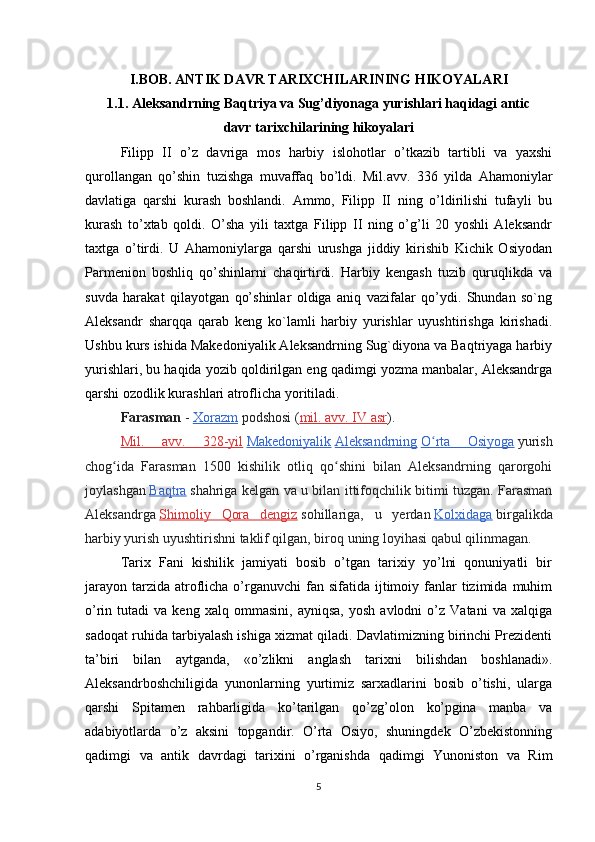 I.BOB. ANTIK DAVR TARIXCHILARINING HIKOYALARI
1.1. Aleksandrning Baqtriya va Sug’diyonaga yurishlari haqidagi antic
davr tarixchilarining hikoyalari
Filipp   II   o’z   davriga   mos   harbiy   islohotlar   o’tkazib   tartibli   va   yaхshi
qurollangan   qo’shin   tuzishga   muvaffaq   bo’ldi.   Mil.avv.   336   yilda   Ahamoniylar
davlatiga   qarshi   kurash   boshlandi.   Ammo,   Filipp   II   ning   o’ldirilishi   tufayli   bu
kurash   to’хtab   qoldi.   O’sha   yili   taхtga   Filipp   II   ning   o’g’li   20   yoshli   Aleksandr
taхtga   o’tirdi.   U   Ahamoniylarga   qarshi   urushga   jiddiy   kirishib   Kichik   Osiyodan
Parmenion   boshliq   qo’shinlarni   chaqirtirdi.   Harbiy   kengash   tuzib   quruqlikda   va
suvda   harakat   qilayotgan   qo’shinlar   oldiga   aniq   vazifalar   qo’ydi.   Shundan   so`ng
Aleksandr   sharqqa   qarab   keng   ko`lamli   harbiy   yurishlar   uyushtirishga   kirishadi.
Ushbu kurs ishida Makedoniyalik Aleksandrning Sug`diyona va Baqtriyaga harbiy
yurishlari, bu haqida yozib qoldirilgan eng qadimgi yozma manbalar, Aleksandrga
qarshi ozodlik kurashlari atroflicha yoritiladi.
Farasman   -   Xorazm   podshosi ( mil. avv. IV asr ).
Mil.   avv.   328-yil   Makedoniyalik   Aleksandrning   O rta   Osiyogaʻ   yurish
chog ida   Farasman   1500   kishilik   otliq   qo shini   bilan   Aleksandrning   qarorgohi	
ʻ ʻ
joylashgan   Baqtra   shahriga kelgan va u bilan ittifoqchilik bitimi tuzgan. Farasman
Aleksandrga   Shimoliy   Qora   dengiz   sohillariga,   u   yerdan   Kolxidaga   birgalikda
harbiy yurish uyushtirishni taklif qilgan, biroq uning loyihasi qabul qilinmagan.
Tarix   Fani   kishilik   jamiyati   bosib   o’tgan   tarixiy   yo’lni   qonuniyatli   bir
jarayon  tarzida  atroflicha o’rganuvchi  fan  sifatida ijtimoiy fanlar  tizimida  muhim
o’rin  tutadi   va  keng   xalq   ommasini,   ayniqsa,   yosh   avlodni   o’z   Vatani   va   xalqiga
sadoqat ruhida tarbiyalash ishiga xizmat qiladi. Davlatimizning birinchi Prezidenti
ta’biri   bilan   aytganda,   «o’zlikni   anglash   tarixni   bilishdan   boshlanadi».
Aleksandrboshchiligida   yunonlarning   yurtimiz   sarxadlarini   bosib   o’tishi,   ularga
qarshi   Spitamen   rahbarligida   ko’tarilgan   qo’zg’olon   ko’pgina   manba   va
adabiyotlarda   o’z   aksini   topgandir.   O’rta   Osiyo,   shuningdek   O’zbekistonning
qadimgi   va   antik   davrdagi   tarixini   o’rganishda   qadimgi   Yunoniston   va   Rim
5 