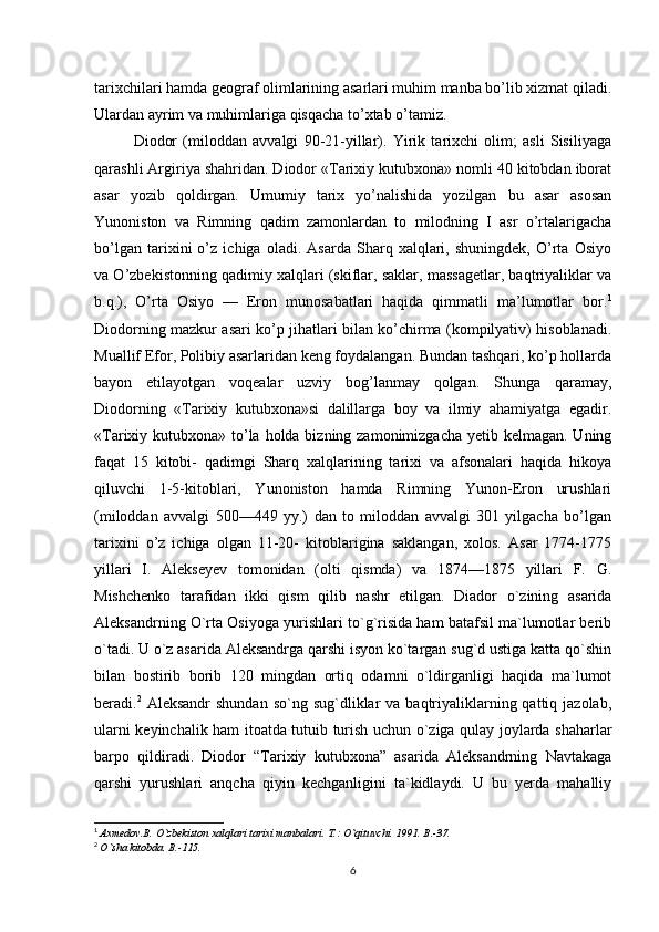 tarixchilari hamda geograf olimlarining asarlari muhim manba bo’lib xizmat qiladi.
Ulardan ayrim va muhimlariga qisqacha to’xtab o’tamiz. 
Diodor   (miloddan   avvalgi   90-21-yillar).   Yirik   tarixchi   olim;   asli   Sisiliyaga
qarashli Argiriya shahridan. Diodor «Tarixiy kutubxona» nomli 40 kitobdan iborat
asar   yozib   qoldirgan.   Umumiy   tarix   yo’nalishida   yozilgan   bu   asar   asosan
Yunoniston   va   Rimning   qadim   zamonlardan   to   milodning   I   asr   o’rtalarigacha
bo’lgan   tarixini   o’z   ichiga   oladi.   Asarda   Sharq   xalqlari,   shuningdek,   O’rta   Osiyo
va O’zbekistonning qadimiy xalqlari (skiflar, saklar, massagetlar, baqtriyaliklar va
b.q.),   O’rta   Osiyo   —   Eron   munosabatlari   haqida   qimmatli   ma’lumotlar   bor. 1
Diodorning mazkur asari ko’p jihatlari bilan ko’chirma (kompilyativ) hisoblanadi.
Muallif Efor, Polibiy asarlaridan keng foydalangan. Bundan tashqari, ko’p hollarda
bayon   etilayotgan   voqealar   uzviy   bog’lanmay   qolgan.   Shunga   qaramay,
Diodorning   «Tarixiy   kutubxona»si   dalillarga   boy   va   ilmiy   ahamiyatga   egadir.
«Tarixiy kutubxona» to’la holda bizning zamonimizgacha yetib kelmagan. Uning
faqat   15   kitobi-   qadimgi   Sharq   xalqlarining   tarixi   va   afsonalari   haqida   hikoya
qiluvchi   1-5-kitoblari,   Yunoniston   hamda   Rimning   Yunon-Eron   urushlari
(miloddan   avvalgi   500—449   yy.)   dan   to   miloddan   avvalgi   301   yilgacha   bo’lgan
tarixini   o’z   ichiga   olgan   11-20-   kitoblarigina   saklangan,   xolos.   Asar   1774-1775
yillari   I.   Alekseyev   tomonidan   (olti   qismda)   va   1874—1875   yillari   F.   G.
Mishchenko   tarafidan   ikki   qism   qilib   nashr   etilgan.   Diador   o`zining   asarida
Aleksandrning O`rta Osiyoga yurishlari to`g`risida ham batafsil ma`lumotlar berib
o`tadi. U o`z asarida Aleksandrga qarshi isyon ko`targan sug`d ustiga katta qo`shin
bilan   bostirib   borib   120   mingdan   ortiq   odamni   o`ldirganligi   haqida   ma`lumot
beradi. 2
  Aleksandr  shundan  so`ng  sug`dliklar  va  baqtriyaliklarning qattiq  jazolab,
ularni keyinchalik ham itoatda tutuib turish uchun o`ziga qulay joylarda shaharlar
barpo   qildiradi.   Diodor   “Tarixiy   kutubxona”   asarida   Aleksandrning   Navtakaga
qarshi   yurushlari   anqcha   qiyin   kechganligini   ta`kidlaydi.   U   bu   yerda   mahalliy
1
  Axmedov.B. O`zbekiston xalqlari tarixi manbalari.  T.: O`qituvchi. 1991. B.-37.
2
  O`sha kitobda.  B .-115.
6 