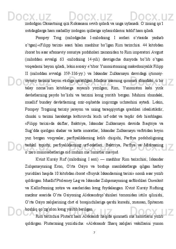zododgon Oksiartning qizi Roksanani sevib qoladi va unga uylanadi. O`zining qo`l
ostidagilarga ham mahalliy zodogon qizlariga uylanishlarini taklif ham qiladi. 
Pompey   Trog   (milodgacha   I- milodning   I   asrlari   o’rtasida   yashab
o’tgan)-«Filipp   tarixi»   asari   bilan   mashhur   bo’lgan   Rim   tarixchisi.   44   kitobdan
iborat bu asar afsonaviy ossuriya podsholari zamonidan to Rim imperatori Avgust
(miloddan   avvalgi   63   -milodning   14-yili)   davrigacha   dunyoda   bo’lib   o’tgan
voqealarni bayon qiladi, lekin asosiy e’tibor Yunonistonning makedoniyalik Filipp
II   (miloddan   avvalgi   359-336-yy.)   va   Iskandar   Zulkarnayn   davridagi   ijtimoiy-
siyosiy tarixini bayon etishga qaratilgan. Mazkur asarning qimmati shundaki, u bir
talay   noma’lum   kitoblarga   suyanib   yozilgan;   Rim,   Yunoniston   kabi   yirik
davlatlarning   paydo   bo’lishi   va   tarixini   keng   yoritib   bergan.   Muhimi   shundaki,
muallif   bunday   davlatlarning   oxir-oqibatda   inqirozga   uchrashini   aytadi.   Lekin,
Pompey   Trogning   tarixiy   jarayon   va   uning   taraqqiyotiga   qrashlari   idealistikdir,
chunki   u   tarixni   harakatga   keltiruvchi   kuch   urf-odat   va   taqdir   deb   hisoblagan.
«Filipp   tarixi»da   skiflar,   Baktriya,   Iskandar   Zulkarnayn   davrida   Baqtriya   va
Sug’dda   qurilgan   shahar   va   katta   imoratlar,   Iskandar   Zulkarnayn   vafotidan   keyin
yuz   bergan   voqyealar,   parfiyaliklarning   kelib   chiqishi,   Parfiya   podsholigining
tashkil   topishi,   parfiyaliklarning   urf-odatlari;   Baktriya,   Parfiya   va   Midiyaning
o’zaro munosabatlariga oid muhim ma’lumotlar mavjud. 
Kvint   Kursiy   Ruf   (milodning   I   asri)   —   mashhur   Rim   tarixchisi;   Iskandar
Zulqarnaynning   Eron,   O’rta   Osiyo   va   boshqa   mamlakatlarga   qilgan   harbiy
yurishlari haqida 10 kitobdan iborat «Buyuk Iskandarning tarixi» nomli asar yozib
qoldirgan. Muallif Ptolemey Lag va Iskandar Zulqarnaynning safdoshlari Onesikrit
va   Kallisfenning   xotira   va   asarlaridan   keng   foydalangan.   Kvint   Kursiy   Rufning
mazkur   asarida   O’rta   Osiyoning   Aleksandrqo’shinlari   tomonidan   istilo   qilinishi,
O’rta Osiyo xalqlarining chet el bosqinchilariga qarshi kurashi, xususan, Spitamen
boshliq qo’zg’olon keng yoritib berilgan. 
Rim tarixchisi Plutarx ham Aleksandr haqida qimmatli ma`lumotlarni yozib
qoldirgan.   Plutarxning   yozishicha:   «Aleksandr   Sharq   xalqlari   vakillarini   yunon
7 