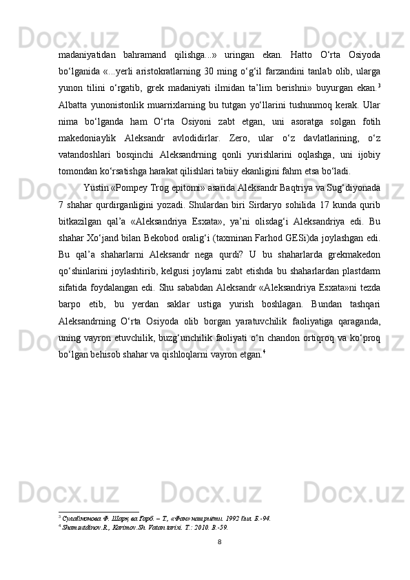 madaniyatidan   bahramand   qilishga...»   uringan   ekan.   Hatto   O‘rta   Osiyoda
bo‘lganida   «...yerli   aristokratlarning   30   ming   o‘g‘il   farzandini   tanlab   olib,   ularga
yunon   tilini   o‘rgatib,   grеk   madaniyati   ilmidan   ta’lim   berishni»   buyurgan   ekan. 3
Albatta   yunonistonlik   muarrixlarning   bu   tutgan   yo‘llarini   tushunmoq   kerak.   Ular
nima   bo‘lganda   ham   O‘rta   Osiyoni   zabt   etgan,   uni   asoratga   solgan   fotih
makedoniaylik   Aleksandr   avlodidirlar.   Zero,   ular   o‘z   davlatlarining,   o‘z
vatandoshlari   bosqinchi   Aleksandrning   qonli   yurishlarini   oqlashga,   uni   ijobiy
tomondan ko‘rsatishga harakat qilishlari tabiiy ekanligini fahm etsa bo‘ladi.
Yustin «Pompеy Trog epitomi» asarida Aleksandr Baqtriya va Sug‘diyonada
7   shahar   qurdirganligini   yozadi.   Shulardan   biri   Sirdaryo   sohilida   17   kunda   qurib
bitkazilgan   qal’a   «Alеksandriya   Esxata»,   ya’ni   olisdag‘i   Aleksandriya   edi.   Bu
shahar Xo‘jand bilan Bеkobod oralig‘i (taxminan Farhod GESi)da joylashgan edi.
Bu   qal’a   shaharlarni   Aleksandr   nеga   qurdi?   U   bu   shaharlarda   grеkmakеdon
qo‘shinlarini   joylashtirib,   kelgusi   joylarni   zabt   etishda   bu   shaharlardan   plastdarm
sifatida foydalangan edi. Shu sababdan Aleksandr  «Alеksandriya Esxata»ni  tеzda
barpo   etib,   bu   yerdan   saklar   ustiga   yurish   boshlagan.   Bundan   tashqari
Aleksandrning   O‘rta   Osiyoda   olib   borgan   yaratuvchilik   faoliyatiga   qaraganda,
uning vayron etuvchilik, buzg‘unchilik faoliyati  o‘n chandon  ortiqroq va ko‘proq
bo‘lgan bеhisob shahar va qishloqlarni vayron etgan. 4
3
  Сулаймонова Ф . Шарқ ва Ғарб. – Т., «Фан» нашриёти. 1992 йил. Б.-94.
4
  Shamsutdinov . R .,  Karimov . Sh .  Vatan   tarixi .  T .: 2010.  B .-59.
8 