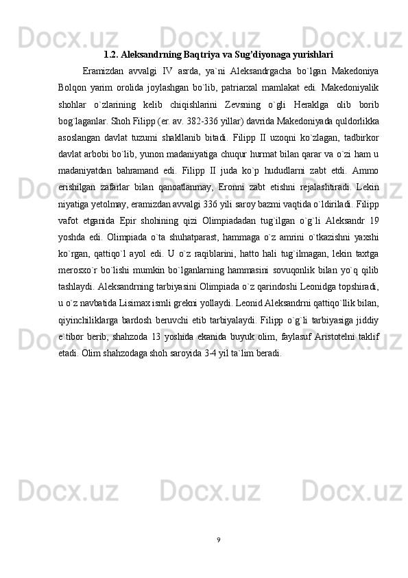 1.2. Aleksandrning Baqtriya va Sug’diyonaga yurishlari
Eramizdan   avvalgi   IV   asrda,   ya`ni   Aleksandrgacha   bo`lgan   Makedoniya
Bolqon   yarim   orolida   joylashgan   bo`lib,   patriarxal   mamlakat   edi.   Makedoniyalik
shohlar   o`zlarining   kelib   chiqishlarini   Zevsning   o`gli   Heraklga   olib   borib
bog`laganlar. Shoh Filipp (er. av. 382-336 yillar) davrida Makedoniyada quldorlikka
asoslangan   davlat   tuzumi   shakllanib   bitadi.   Filipp   II   uzoqni   ko`zlagan,   tadbirkor
davlat arbobi bo`lib, yunon madaniyatiga chuqur hurmat bilan qarar va o`zi ham u
madaniyatdan   bahramand   edi.   Filipp   II   juda   ko`p   hududlarni   zabt   etdi.   Ammo
erishilgan   zafarlar   bilan   qanoatlanmay,   Eronni   zabt   etishni   rejalashtiradi.   Lekin
niyatiga yetolmay, eramizdan avvalgi 336 yili saroy bazmi vaqtida o`ldiriladi.   Filipp
vafot   etganida   Epir   shohining   qizi   Olimpiadadan   tug`ilgan   o`g`li   Aleksandr   19
yoshda   edi.   Olimpiada   o`ta   shuhatparast,   hammaga   o`z   amrini   o`tkazishni   yaxshi
ko`rgan,   qattiqo`l   ayol   edi.   U   o`z   raqiblarini,   hatto   hali   tug`ilmagan,   lekin   taxtga
merosxo`r   bo`lishi   mumkin   bo`lganlarning   hammasini   sovuqonlik   bilan   yo`q   qilib
tashlaydi.   Aleksandrning tarbiyasini Olimpiada o`z qarindoshi Leonidga topshiradi,
u o`z navbatida Lisimax ismli grekni yollaydi. Leonid Aleksandrni qattiqo`llik bilan,
qiyinchiliklarga   bardosh   beruvchi   etib   tarbiyalaydi.   Filipp   o`g`li   tarbiyasiga   jiddiy
e`tibor   berib,   shahzoda   13   yoshida   ekanida   buyuk   olim,   faylasuf   Aristotelni   taklif
etadi. Olim shahzodaga shoh saroyida 3-4 yil ta`lim beradi.
9 