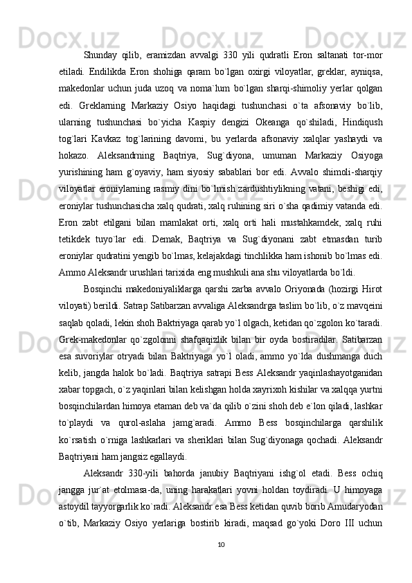 Shunday   qilib,   eramizdan   avvalgi   330   yili   qudratli   Eron   saltanati   tor-mor
etiladi.   Endilikda   Eron   shohiga   qaram   bo`lgan   oxirgi   viloyatlar,   greklar,   ayniqsa,
makedonlar   uchun   juda   uzoq   va   noma`lum   bo`lgan   sharqi-shimoliy   yerlar   qolgan
edi.   Greklarning   Markaziy   Osiyo   haqidagi   tushunchasi   o`ta   afsonaviy   bo`lib,
ularning   tushunchasi   bo`yicha   Kaspiy   dengizi   Okeanga   qo`shiladi,   Hindiqush
tog`lari   Kavkaz   tog`larining   davomi,   bu   yerlarda   afsonaviy   xalqlar   yashaydi   va
hokazo.   Aleksandrning   Baqtriya,   Sug`diyona,   umuman   Markaziy   Osiyoga
yurishining   ham   g`oyaviy,   ham   siyosiy   sabablari   bor   edi.   Avvalo   shimoli-sharqiy
viloyatlar  eroniylarning rasmiy dini  bo`lmish zardushtiylikning vatani, beshigi  edi,
eroniylar tushunchasicha xalq qudrati, xalq ruhining siri o`sha qadimiy vatanda edi.
Eron   zabt   etilgani   bilan   mamlakat   orti,   xalq   orti   hali   mustahkamdek,   xalq   ruhi
tetikdek   tuyo`lar   edi.   Demak,   Baqtriya   va   Sug`diyonani   zabt   etmasdan   turib
eroniylar qudratini yengib bo`lmas, kelajakdagi tinchlikka ham ishonib bo`lmas edi.
Ammo Aleksandr urushlari tarixida eng mushkuli ana shu viloyatlarda bo`ldi.
Bosqinchi   makedoniyaliklarga  qarshi   zarba  avvalo  Oriyonada  (hozirgi  Hirot
viloyati) berildi. Satrap Satibarzan avvaliga Aleksandrga taslim bo`lib, o`z mavqeini
saqlab qoladi, lekin shoh Baktriyaga qarab yo`l olgach, ketidan qo`zgolon ko`taradi.
Grek-makedonlar   qo`zgolonni   shafqaqizlik   bilan   bir   oyda   bostiradilar.   Satibarzan
esa   suvoriylar   otryadi   bilan   Baktriyaga   yo`l   oladi,   ammo   yo`lda   dushmanga   duch
kelib, jangda halok bo`ladi.   Baqtriya satrapi  Bess  Aleksandr  yaqinlashayotganidan
xabar topgach, o`z yaqinlari bilan kelishgan holda xayrixoh kishilar va xalqqa yurtni
bosqinchilardan himoya etaman deb va`da qilib o`zini shoh deb e`lon qiladi, lashkar
to`playdi   va   qurol-aslaha   jamg`aradi.   Ammo   Bess   bosqinchilarga   qarshilik
ko`rsatish   o`rniga   lashkarlari   va   sheriklari   bilan   Sug`diyonaga   qochadi.   Aleksandr
Baqtriyani ham jangsiz egallaydi.
Aleksandr   330-yili   bahorda   janubiy   Baqtriyani   ishg`ol   etadi.   Bess   ochiq
jangga   jur`at   etolmasa-da,   uning   harakatlari   yovni   holdan   toydiradi.   U   himoyaga
astoydil tayyorgarlik ko`radi. Aleksandr esa Bess ketidan quvib borib Amudaryodan
o`tib,   Markaziy   Osiyo   yerlariga   bostirib   kiradi,   maqsad   go`yoki   Doro   III   uchun
10 
