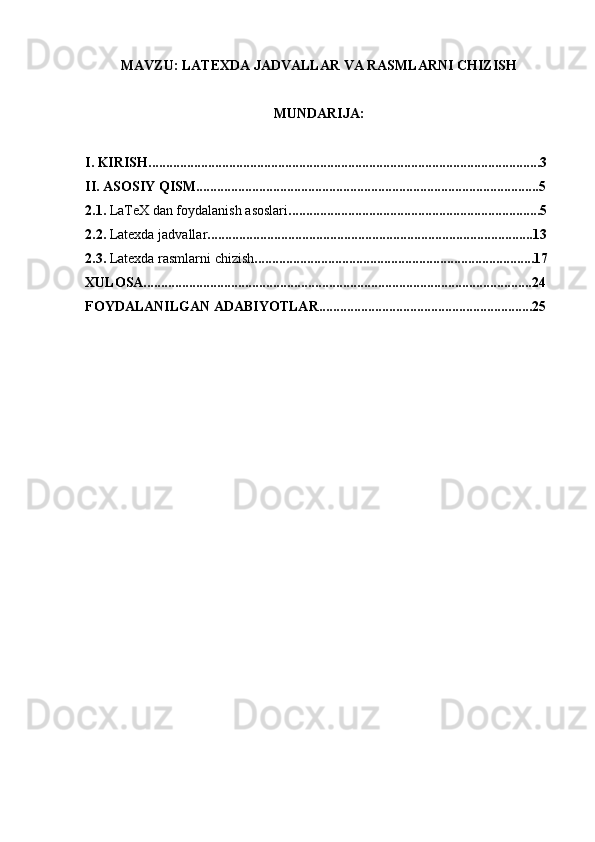 MAVZU: LATEXDA JADVALLAR VA RASMLARNI CHIZISH
MUNDARIJA: 
I. KIRISH................................................................................................................3
II. ASOSIY QISM..................................................................................................5
2.1.  LaTeX dan foydalanish asoslari ........................................................................5
2.2.  Latexda jadvallar .............................................................................................13
2.3.  Latexda rasmlarni chizish ................................................................................17
XULOSA...............................................................................................................24
FOYDALANILGAN ADABIYOTLAR.............................................................25 