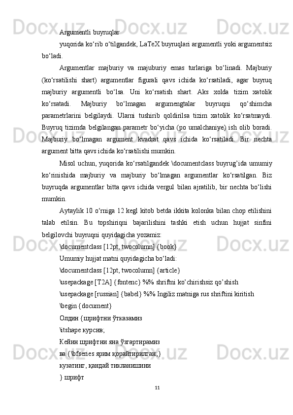 Argumentli buyruqlar
yuqorida ko‘rib o‘tilgandek, LaTeX buyruqlari argumentli yoki argumentsiz
bo‘ladi.
Argumentlar   majburiy   va   majuburiy   emas   turlariga   bo‘linadi.   Majburiy
(ko‘rsatilishi   shart)   argumentlar   figurali   qavs   ichida   ko‘rsatiladi,   agar   buyruq
majburiy   argumentli   bo‘lsa.   Uni   ko‘rsatish   shart.   Aks   xolda   tizim   xatolik
ko‘rsatadi.   Majburiy   bo‘lmagan   argumengtalar   buyruqni   qo‘shimcha
parametrlarini   belgilaydi.   Ularni   tushirib   qoldirilsa   tizim   xatolik   ko‘rsatmaydi.
Buyruq   tizimda   belgilangan   parametr   bo‘yicha   (po   umalchaniye)   ish   olib   boradi.
Majburiy   bo‘lmagan   argument   kvadrat   qavs   ichida   ko‘rsatiladi.   Bir   nechta
argument bitta qavs ichida ko‘rsatilishi mumkin.
Misol   uchun,   yuqorida   ko‘rsatilgandek   \documentclass   buyrug’ida   umumiy
ko‘rinishida   majburiy   va   majburiy   bo‘lmagan   argumentlar   ko‘rsatilgan.   Biz
buyruqda   argumentlar   bitta   qavs   ichida   vergul   bilan   ajratilib,   bir   nechta   bo‘lishi
mumkin.
Aytaylik 10 o‘rniga 12 kegl kitob betda ikkita kolonka bilan chop etilishini
talab   etilsin.   Bu   topshiriqni   bajarilishini   tashki   etish   uchun   hujjat   sinfini
belgilovchi buyruqni quyidagicha yozamiz:
\documentclass [12pt, twocolumn] {book}
Umumiy hujjat matni quyidagicha bo‘ladi:
\documentclass [12pt, twocolumn] {article}
\usepackage [T2A] {fontenc} %% shriftni ko’chirishsiz qo’shish
\usepackage [russian] {babel} %% Ingiliz matniga rus shriftini kiritish
\begin {document}
Олдин  { шрифтни   ўтказамиз
\itshape  курсив ;
Кейин шрифтни яна ўзгартирамиз
ва {\bfseries ярим қорайтирилган;}
кузатинг, қандай тикланишини
} шрифт
11 