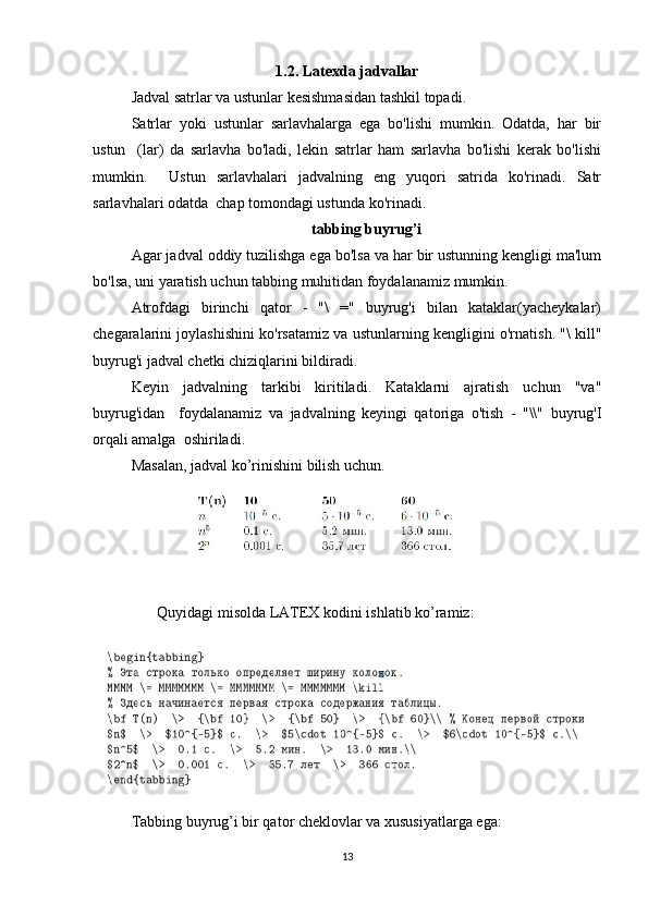 1.2. Latexda jadvallar
Jadval satrlar va ustunlar kesishmasidan tashkil topadi.  
Satrlar   yoki   ustunlar   sarlavhalarga   ega   bo'lishi   mumkin.   Odatda,   har   bir
ustun     (lar)   da   sarlavha   bo'ladi,   lekin   satrlar   ham   sarlavha   bo'lishi   kerak   bo'lishi
mumkin.     Ustun   sarlavhalari   jadvalning   eng   yuqori   satrida   ko'rinadi.   Satr
sarlavhalari odatda  chap tomondagi ustunda ko'rinadi.  
tabbing buyrug’i
Agar jadval oddiy tuzilishga ega bo'lsa va har bir ustunning kengligi ma'lum
bo'lsa, uni yaratish uchun tabbing muhitidan foydalanamiz mumkin.  
Atrofdagi   birinchi   qator   -   "\   ="   buyrug'i   bilan   kataklar(yacheykalar)
chegaralarini joylashishini ko'rsatamiz va ustunlarning kengligini o'rnatish. "\ kill"
buyrug'i jadval chetki chiziqlarini bildiradi.  
Keyin   jadvalning   tarkibi   kiritiladi.   Kataklarni   ajratish   uchun   "va"
buyrug'idan     foydalanamiz   va   jadvalning   keyingi   qatoriga   o'tish   -   "\\"   buyrug'I
orqali amalga  oshiriladi.  
Masalan, jadval ko’rinishini bilish uchun.  
Qu y idagi  m isolda LATEX kodini ishl a tib   ko ’ ra m iz:  
Tabbing buyrug’i bir qator cheklovlar va xususiyatlarga ega:  
13 