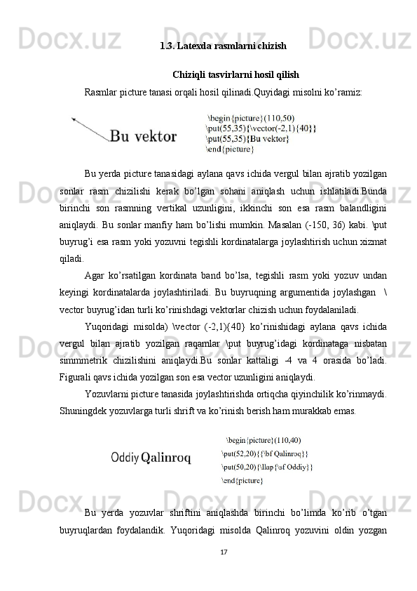 1.3. Latexda rasmlarni chizish
Chiziqli tasvirlarni hosil qilish
Rasmlar picture tanasi orqali hosil qilinadi.Quyidagi misolni ko’ramiz:  
 
Bu yerda picture tanasidagi aylana qavs ichida vergul bilan ajratib yozilgan
sonlar   rasm   chizilishi   kerak   bo’lgan   sohani   aniqlash   uchun   ishlatiladi.Bunda
birinchi   son   rasmning   vertikal   uzunligini,   ikkinchi   son   esa   rasm   balandligini
aniqlaydi.  Bu   sonlar   manfiy  ham   bo’lishi   mumkin.  Masalan   (-150,   36)   kabi.  \put
buyrug’i esa rasm yoki yozuvni tegishli kordinatalarga joylashtirish uchun xizmat
qiladi.   
Agar   ko’rsatilgan   kordinata   band   bo’lsa,   tegishli   rasm   yoki   yozuv   undan
keyingi   kordinatalarda   joylashtiriladi.   Bu   buyruqning   argumentida   joylashgan     \
vector buyrug’idan turli ko’rinishdagi vektorlar chizish uchun foydalaniladi.   
Yuqoridagi   misolda)   \vector   (-2,1){40}   ko’rinishidagi   aylana   qavs   ichida
vergul   bilan   ajratib   yozilgan   raqamlar   \put   buyrug’idagi   kordinataga   nisbatan
simmmetrik   chizilishini   aniqlaydi.Bu   sonlar   kattaligi   -4   va   4   orasida   bo’ladi.
Figurali qavs ichida yozilgan son esa vector uzunligini aniqlaydi.   
Yozuvlarni picture tanasida joylashtirishda ortiqcha qiyinchilik ko’rinmaydi.
Shuningdek yozuvlarga turli shrift va ko’rinish berish ham murakkab emas.   
Bu   yerda   yozuvlar   shriftini   aniqlashda   birinchi   bo’limda   ko’rib   o’tgan
buyruqlardan   foydalandik.   Yuqoridagi   misolda   Qalinroq   yozuvini   oldin   yozgan
17 