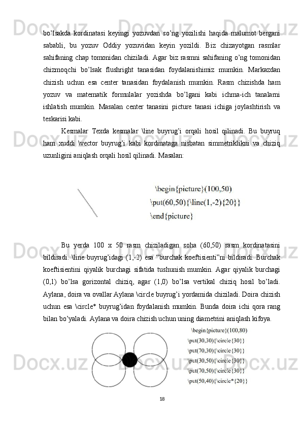 bo’lsakda   kordinatasi   keyingi   yozuvdan   so’ng   yozilishi   haqida   malumot   bergani
sababli,   bu   yozuv   Oddiy   yozuvidan   keyin   yozildi.   Biz   chizayotgan   rasmlar
sahifaning chap tomonidan chiziladi. Agar  biz rasmni  sahifaning  o’ng tomonidan
chizmoqchi   bo’lsak   flushright   tanasidan   foydalanishimiz   mumkin.   Markazdan
chizish   uchun   esa   center   tanasidan   foydalanish   mumkin.   Rasm   chizishda   ham
yozuv   va   matematik   formulalar   yozishda   bo’lgani   kabi   ichma-ich   tanalarni
ishlatish   mumkin.   Masalan   center   tanasini   picture   tanasi   ichiga   joylashtirish   va
teskarisi kabi.  
Kesmalar   Texda   kesmalar   \line   buyrug’i   orqali   hosil   qilinadi.   Bu   buyruq
ham   xuddi   \vector   buyrug’i   kabi   kordinataga   nisbatan   simmetriklikni   va   chiziq
uzunligini aniqlash orqali hosil qilinadi. Masalan:  
Bu   yerda   100   x   50   rasm   chiziladigan   soha   (60,50)   rasm   kordinatasini
bildiradi.   \line   buyrug’idagi   (1,-2)   esa   “burchak   koeftisienti”ni   bildiradi.  Burchak
koeftisientini   qiyalik   burchagi   sifatida   tushunish   mumkin.   Agar   qiyalik   burchagi
(0,1)   bo’lsa   gorizontal   chiziq,   agar   (1,0)   bo’lsa   vertikal   chiziq   hosil   bo’ladi.
Aylana, doira va ovallar Aylana \circle buyrug’i yordamida chiziladi. Doira chizish
uchun   esa   \circle*   buyrug’idan   foydalanish   mumkin.   Bunda   doira   ichi   qora   rang
bilan bo’yaladi. Aylana va doira chizish uchun uning diametrini aniqlash kifoya.  
18 