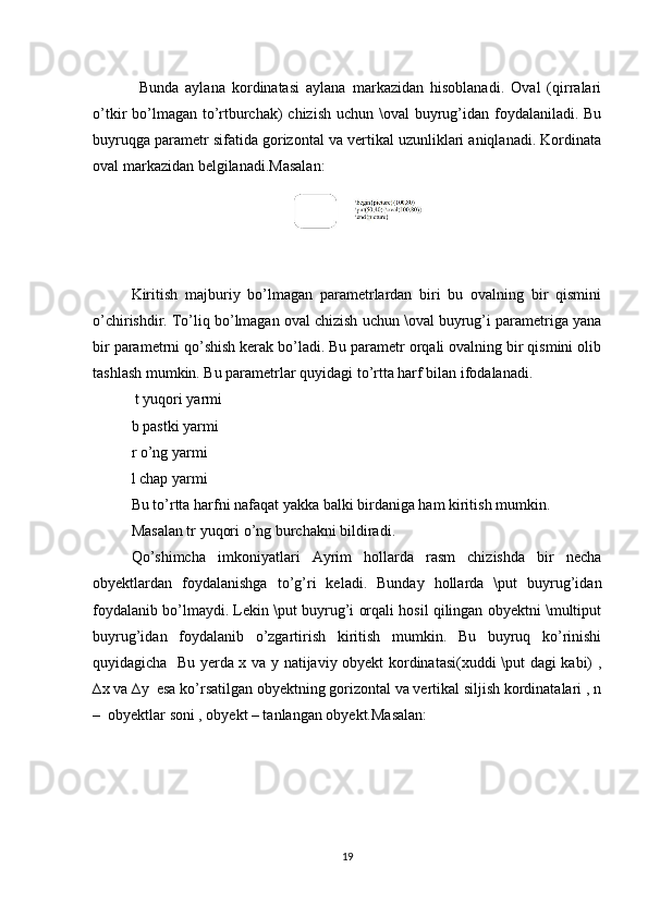 Bunda   aylana   kordinatasi   aylana   markazidan   hisoblanadi.   Oval   (qirralari
o’tkir bo’lmagan to’rtburchak)  chizish uchun \oval  buyrug’idan foydalaniladi. Bu
buyruqga parametr sifatida gorizontal va vertikal uzunliklari aniqlanadi. Kordinata
oval markazidan belgilanadi.Masalan:  
Kiritish   majburiy   bo’lmagan   parametrlardan   biri   bu   ovalning   bir   qismini
o’chirishdir. To’liq bo’lmagan oval chizish uchun \oval buyrug’i parametriga yana
bir parametrni qo’shish kerak bo’ladi. Bu parametr orqali ovalning bir qismini olib
tashlash mumkin. Bu parametrlar quyidagi to’rtta harf bilan ifodalanadi.  
 t yuqori yarmi   
b pastki yarmi   
r o’ng yarmi   
l chap yarmi   
Bu to’rtta harfni nafaqat yakka balki birdaniga ham kiritish mumkin.  
Masalan tr yuqori o’ng burchakni bildiradi.
Qo’shimcha   imkoniyatlari   Ayrim   hollarda   rasm   chizishda   bir   necha
obyektlardan   foydalanishga   to’g’ri   keladi.   Bunday   hollarda   \put   buyrug’idan
foydalanib bo’lmaydi. Lekin \put buyrug’i orqali hosil qilingan obyektni \multiput
buyrug’idan   foydalanib   o’zgartirish   kiritish   mumkin.   Bu   buyruq   ko’rinishi
quyidagicha   Bu yerda x va y natijaviy obyekt kordinatasi(xuddi \put dagi kabi) ,
∆x va ∆y  esa ko’rsatilgan obyektning gorizontal va vertikal siljish kordinatalari , n
–  obyektlar soni , obyekt – tanlangan obyekt.Masalan:  
19 