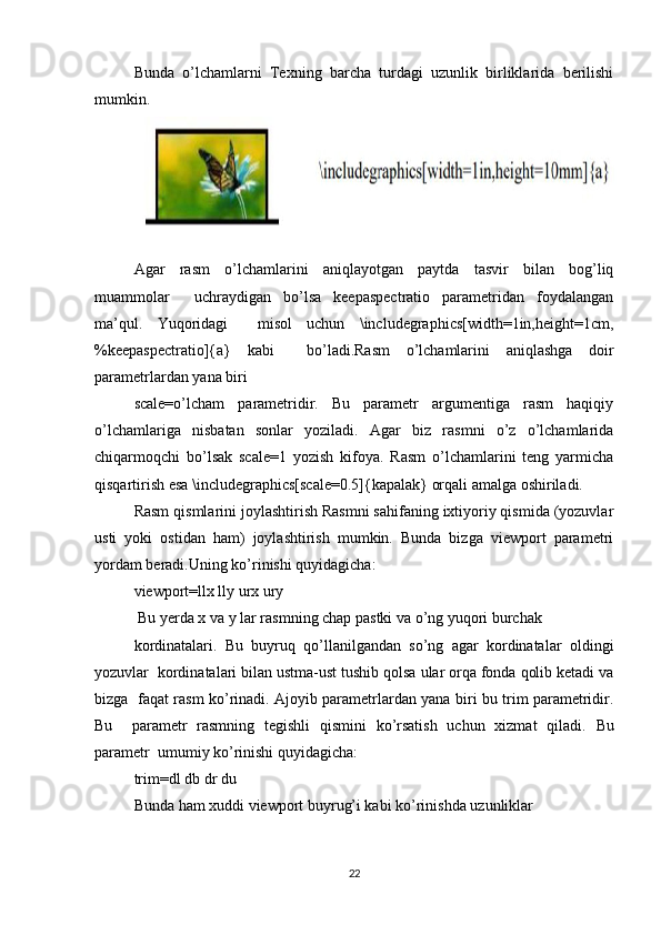 Bunda   o’lchamlarni   Texning   barcha   turdagi   uzunlik   birliklarida   berilishi
mumkin.
Agar   rasm   o’lchamlarini   aniqlayotgan   paytda   tasvir   bilan   bog’liq
muammolar     uchraydigan   bo’lsa   keepaspectratio   parametridan   foydalangan
ma’qul.   Yuqoridagi     misol   uchun   \includegraphics[width=1in,height=1cm,
%keepaspectratio]{a}   kabi     bo’ladi.Rasm   o’lchamlarini   aniqlashga   doir
parametrlardan yana biri   
scale=o’lcham   parametridir.   Bu   parametr   argumentiga   rasm   haqiqiy
o’lchamlariga   nisbatan   sonlar   yoziladi.   Agar   biz   rasmni   o’z   o’lchamlarida
chiqarmoqchi   bo’lsak   scale=1   yozish   kifoya.   Rasm   o’lchamlarini   teng   yarmicha
qisqartirish esa \includegraphics[scale=0.5]{kapalak} orqali amalga oshiriladi.   
Rasm qismlarini joylashtirish Rasmni sahifaning ixtiyoriy qismida (yozuvlar
usti   yoki   ostidan   ham)   joylashtirish   mumkin.   Bunda   bizga   viewport   parametri
yordam beradi.Uning ko’rinishi quyidagicha:   
viewport=llx lly urx ury  
 Bu yerda x va y lar rasmning chap pastki va o’ng yuqori burchak  
kordinatalari.   Bu   buyruq   qo’llanilgandan   so’ng   agar   kordinatalar   oldingi
yozuvlar  kordinatalari bilan ustma-ust tushib qolsa ular orqa fonda qolib ketadi va
bizga   faqat rasm ko’rinadi. Ajoyib parametrlardan yana biri bu trim parametridir.
Bu     parametr   rasmning   tegishli   qismini   ko’rsatish   uchun   xizmat   qiladi.   Bu
parametr  umumiy ko’rinishi quyidagicha:   
trim=dl db dr du  
Bunda ham xuddi viewport buyrug’i kabi ko’rinishda uzunliklar  
22 