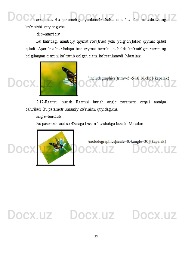 aniqlanadi.Bu   parametrga   yordamchi   kalit   so’z   bu   clip   so’zidir.Uning
ko’rinishi  quyidagicha:   
clip=mantiqiy   
Bu   kalitdagi   mantiqiy   qiymat   rost(true)   yoki   yolg’on(false)   qiymat   qabul
qiladi.   Agar   biz   bu   ifodaga   true   qiymat   bersak   ,   u   holda   ko’rsatilgan   rasmning
belgilangan qismini ko’rsatib qolgan qismi ko’rsatilmaydi. Masalan:  
2.17-Rasmni   burish   Rasmni   burish   angle   parametri   orqali   amalga
oshiriladi.Bu parametr umumiy ko’rinishi quyidagicha:   
angle=burchak   
Bu parametr soat strelkasiga teskari burchakga buradi. Masalan:  
23 