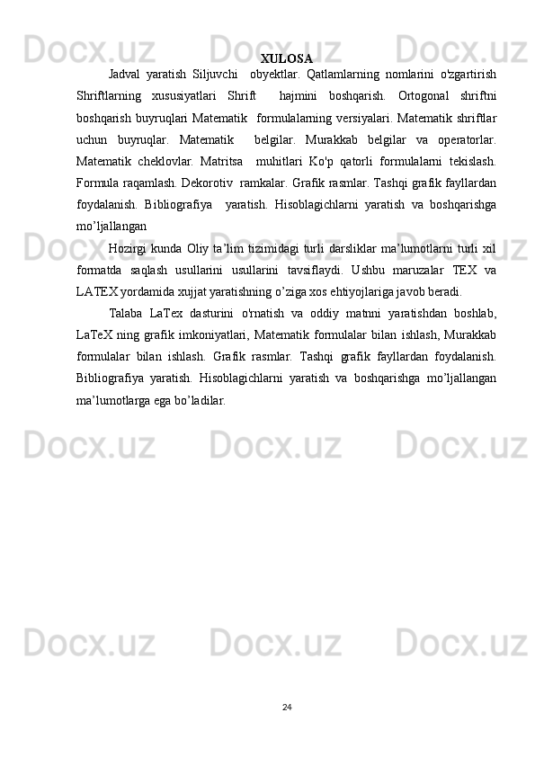 XULOSA
Jadval   yaratish   Siljuvchi     obyektlar.   Qatlamlarning   nomlarini   o'zgartirish
Shriftlarning   xususiyatlari   Shrift     hajmini   boshqarish.   Ortogonal   shriftni
boshqarish   buyruqlari   Matematik     formulalarning   versiyalari.   Matematik   shriftlar
uchun   buyruqlar.   Matematik     belgilar.   Murakkab   belgilar   va   operatorlar.
Matematik   cheklovlar.   Matritsa     muhitlari   Ko'p   qatorli   formulalarni   tekislash.
Formula raqamlash. Dekorotiv   ramkalar. Grafik rasmlar. Tashqi grafik fayllardan
foydalanish.   Bibliografiya     yaratish.   Hisoblagichlarni   yaratish   va   boshqarishga
mo’ljallangan  
Hozirgi   kunda   Oliy  ta’lim   tizimidagi   turli   darsliklar   ma’lumotlarni   turli   xil
formatda   saqlash   usullarini   usullarini   tavsiflaydi.   Ushbu   maruzalar   TEX   va
LATEX yordamida xujjat yaratishning o’ziga xos ehtiyojlariga javob beradi.  
Talaba   LaTex   dasturini   o'rnatish   va   oddiy   matnni   yaratishdan   boshlab,
LaTeX   ning   grafik   imkoniyatlari,   Matematik   formulalar   bilan   ishlash,   Murakkab
formulalar   bilan   ishlash.   Grafik   rasmlar.   Tashqi   grafik   fayllardan   foydalanish.
Bibliografiya   yaratish.   Hisoblagichlarni   yaratish   va   boshqarishga   mo’ljallangan
ma’lumotlarga ega bo’ladilar.  
24 