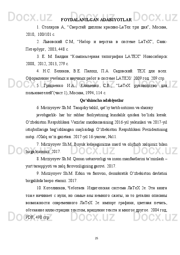 FOYDALANILGAN ADABIYOTLAR
1.   Столяров   A ,   “Сверстай   диплом   красиво- LaTex   три   дня”,   Москва,
2010,  100/101  c .  
2.   Львовский   С. M ,   “Набор   и   верстка   в   системе   LaTeX ”,   Санк-
Петербург,  2003, 448 с.  
3.   Е.   M .   Балдин   “Компюьтерная   типография   LATEX ”   Новосiирск
2008,  2012, 2013, 279 с.  
4.   Н.С.   Беляков,   В.Е.   Палош,   П. A .   Садовский.   TEX   для   всех.
Оформление учебных и научных работ в системе  LATEX /. 2009 год. 209 стр.
5.   Грицаенко   И. A .,   Клlенко   С.В.,   “ LaTeX   руководство   для
пользователей”(част 1), Москва, 1994, 114  c .  
Qo ʻ shimcha   adabiyotlar
6.  Mirziyoyev   Sh . M .  Tanqidiy   tahlil ,  qat ʼ iy   tartib - intizom   va   shaxsiy   
javobgarlik -   har   bir   rahbar   faoliyatining   kundalik   qoidasi   bo ʻ lishi   kerak .
O ʻ zbekiston   Respublikasi   Vazirlar   maxkamasining   2016- yil   yakunlari   va   2017- yil
istiqbollariga   bag ʻ ishlangan   majlisidagi   O ʻ zbekiston   Respublikasi   Prezidentining
nutqi . // Xalq   so ʻ zi   gazetasi . 2017- yil  16- yanvar , №11.  
7.   Mirziyoyev   Sh . M .   Buyuk   kelajagimizna   mard   va   olijfnob   xalqimiz   bilan
birga   kuramiz . 2017.  
8.  Mirziyoyev   Sh . M .  Qonun   ustunvorligi   va   inson   manfaatlarini   ta ʼ minlash  –
yurt   taraqqiyoti   va   xalq   farovonligining   garovi . 2017.  
9.   Mirziyoyev   Sh . M .   Erkin   va   farovon ,   demokratik   O ʻ zbekiston   davlatini
birgalikda   barpo   etamiz . 2017.  
10.   Котелников,   Чеботаев.   Издателская   система   ЛаТеХ   2е.   Эта   книга
тоже  начинает   с  нуля,  но  самые  азы   немного   сжаты,  за   то  детално  описаны
возможности   современного   ЛаТеХ   2е:   lпорт   графики,   цветная   печать,
обтекание иллюстраци текстом, вращение текста и многое другое.  2004 год,
PDF, 490 стр.  
25 