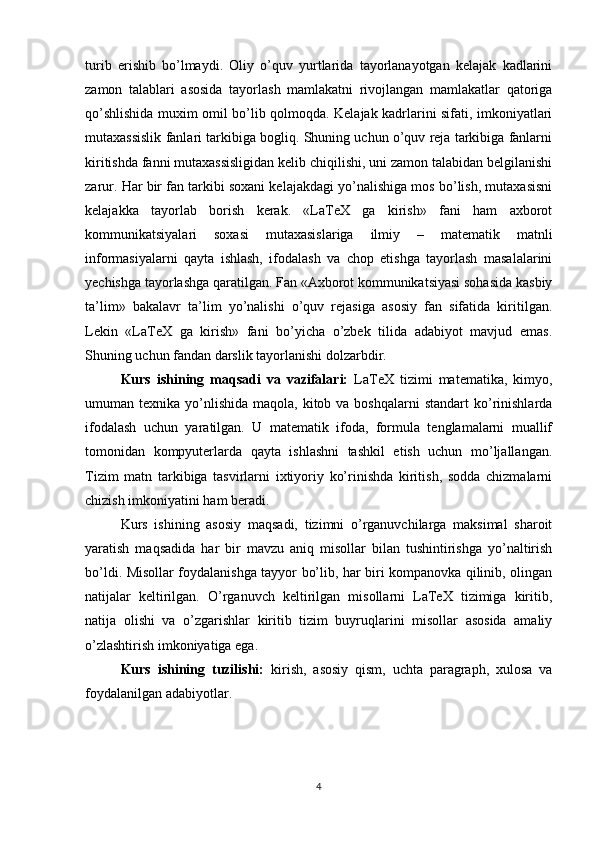 turib   erishib   bo’lmaydi.   Oliy   o’quv   yurtlarida   tayorlanayotgan   kelajak   kadlarini
zamon   talablari   asosida   tayorlash   mamlakatni   rivojlangan   mamlakatlar   qatoriga
qo’shlishida muxim omil bo’lib qolmoqda. Kelajak kadrlarini sifati, imkoniyatlari
mutaxassislik fanlari tarkibiga bogliq. Shuning uchun o’quv reja tarkibiga fanlarni
kiritishda fanni mutaxassisligidan kelib chiqilishi, uni zamon talabidan belgilanishi
zarur. Har bir fan tarkibi soxani kelajakdagi yo’nalishiga mos bo’lish, mutaxasisni
kelajakka   tayorlab   borish   kerak.   «LaTeX   ga   kirish»   fani   ham   axborot
kommunikatsiyalari   soxasi   mutaxasislariga   ilmiy   –   matematik   matnli
informasiyalarni   qayta   ishlash,   ifodalash   va   chop   etishga   tayorlash   masalalarini
yechishga tayorlashga qaratilgan. Fan «Axborot kommunikatsiyasi sohasida kasbiy
ta’lim»   bakalavr   ta’lim   yo’nalishi   o’quv   rejasiga   asosiy   fan   sifatida   kiritilgan.
Lekin   «LaTeX   ga   kirish»   fani   bo’yicha   o’zbek   tilida   adabiyot   mavjud   emas.
Shuning uchun fandan darslik tayorlanishi dolzarbdir.
Kurs   ishining   maqsadi   va   vazifalari:   LaTeX   tizimi   matematika,   kimyo,
umuman texnika  yo’nlishida  maqola,  kitob va  boshqalarni   standart   ko’rinishlarda
ifodalash   uchun   yaratilgan.   U   matematik   ifoda,   formula   tenglamalarni   muallif
tomonidan   kompyuterlarda   qayta   ishlashni   tashkil   etish   uchun   mo’ljallangan.
Tizim   matn   tarkibiga   tasvirlarni   ixtiyoriy   ko’rinishda   kiritish,   sodda   chizmalarni
chizish imkoniyatini ham beradi.
Kurs   ishining   asosiy   maqsadi,   tizimni   o’rganuvchilarga   maksimal   sharoit
yaratish   maqsadida   har   bir   mavzu   aniq   misollar   bilan   tushintirishga   yo’naltirish
bo’ldi. Misollar foydalanishga tayyor bo’lib, har biri kompanovka qilinib, olingan
natijalar   keltirilgan.   O’rganuvch   keltirilgan   misollarni   LaTeX   tizimiga   kiritib,
natija   olishi   va   o’zgarishlar   kiritib   tizim   buyruqlarini   misollar   asosida   amaliy
o’zlashtirish imkoniyatiga ega.
Kurs   ishining   tuzilishi:   kirish,   asosiy   qism,   uchta   paragraph,   xulosa   va
foydalanilgan adabiyotlar.
4 