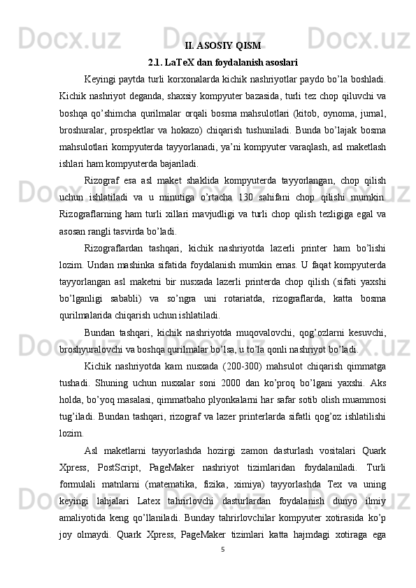 II. ASOSIY QISM
2.1. LaTeX dan foydalanish asoslari
Keyingi paytda turli korxonalarda kichik nashriyotlar paydo bo’la boshladi.
Kichik nashriyot deganda, shaxsiy  kompyuter bazasida, turli tez chop qiluvchi va
boshqa   qo’shimcha   qurilmalar   orqali   bosma   mahsulotlari   (kitob,   oynoma,   jurnal,
broshuralar,   prospektlar   va   hokazo)   chiqarish   tushuniladi.   Bunda   bo’lajak   bosma
mahsulotlari kompyuterda tayyorlanadi, ya’ni kompyuter varaqlash, asl maketlash
ishlari ham kompyuterda bajariladi.  
Rizograf   esa   asl   maket   shaklida   kompyuterda   tayyorlangan,   chop   qilish
uchun   ishlatiladi   va   u   minutiga   o’rtacha   130   sahifani   chop   qilishi   mumkin.
Rizograflarning   ham   turli   xillari   mavjudligi   va   turli   chop   qilish   tezligiga   egal   va
asosan rangli tasvirda bo’ladi.  
Rizograflardan   tashqari,   kichik   nashriyotda   lazerli   printer   ham   bo’lishi
lozim. Undan mashinka sifatida foydalanish  mumkin emas. U faqat  kompyuterda
tayyorlangan   asl   maketni   bir   nusxada   lazerli   printerda   chop   qilish   (sifati   yaxshi
bo’lganligi   sababli)   va   so’ngra   uni   rotariatda,   rizograflarda,   katta   bosma
qurilmalarida chiqarish uchun ishlatiladi.  
Bundan   tashqari,   kichik   nashriyotda   muqovalovchi,   qog’ozlarni   kesuvchi,
broshyuralovchi va boshqa qurilmalar bo’lsa, u to’la qonli nashriyot bo’ladi.  
Kichik   nashriyotda   kam   nusxada   (200-300)   mahsulot   chiqarish   qimmatga
tushadi.   Shuning   uchun   nusxalar   soni   2000   dan   ko’proq   bo’lgani   yaxshi.   Aks
holda, bo’yoq masalasi, qimmatbaho plyonkalarni har safar sotib olish muammosi
tug’iladi.   Bundan   tashqari,   rizograf   va   lazer   printerlarda   sifatli   qog’oz   ishlatilishi
lozim.  
Asl   maketlarni   tayyorlashda   hozirgi   zamon   dasturlash   vositalari   Quark
Xpress,   PostScript,   PageMaker   nashriyot   tizimlaridan   foydalaniladi.   Turli
formulali   matnlarni   (matematika,   fizika,   ximiya)   tayyorlashda   Tex   va   uning
keyingi   lahjalari   Latex   tahrirlovchi   dasturlardan   foydalanish   dunyo   ilmiy
amaliyotida   keng   qo’llaniladi.   Bunday   tahrirlovchilar   kompyuter   xotirasida   ko’p
joy   olmaydi.   Quark   Xpress,   PageMaker   tizimlari   katta   hajmdagi   xotiraga   ega
5 