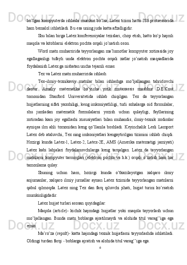 bo’lgan kompyuterda ishlashi mumkin bo’lsa, Latex tizimi hatto 286 protsessorida
ham bemalol ishlatiladi. Bu esa uning juda katta afzalligidir.  
Shu bilan birga Latex konferensiyalar tezislari, chop etish, hatto ko’p hajmli
maqola va kitoblarni elektron pochta orqali jo’natish oson.  
Word matn muharririda tayyorlangan ma’lumotlar kompyuter xotirasida joy
egallaganligi   tufayli   unda   elektron   pochta   orqali   xatlar   jo’natish   maqsadlarida
foydalanish Latex ga nisbatan uncha tejamli emas.  
Tex va Latex matn muharririda ishlash  
Tex–ilmiy-texnikaviy   matnlar   bilan   ishlashga   mo’ljallangan   tahrirlovchi
dastur.   Amaliy   matematika   bo’yicha   yirik   mutaxassis   mashhur   D.E.Knut
tomonidan   Stanford   Universitetida   ishlab   chiqilgan.   Tex   da   tayyorlangan
hujjatlarning sifati yaxshiligi, keng imkoniyatliligi, turli sohalarga oid formulalar,
shu   jumladan   matematik   formulalarni   yozish   uchun   qulayligi,   fayllarining
xotiradan   kam   joy   egallashi   xususiyatlari   bilan   muhandis,   ilmiy-texnik   xodimlar
ayniqsa   ilm   ahli   tomonidan   keng   qo’llanila   boshladi.   Keyinchalik   Lesli   Lamport
Latex deb ataluvchi, Tex ning imkoniyatlari kengaytirilgan tizimini ishlab chiqdi.
Hozirgi   kunda   Latex-1,   Latex-2,   Latex-2E,   AMS   (Amerika   matematigi   jamiyati)
Latex   kabi   lahjalari   foydalanuvchilarga   keng   tarqalgan.   Latex   da   tayyorlangan
matnlarni  kompyuter  tarmoqlari  (elektron pochta  va h.k.)  orqali  o’zatish ham  har
tamonlama qulay.  
Shuning   uchun   ham,   hozirgi   kunda   o’tkazilayotgan   xalqaro   ilmiy
anjumanlar,   xalqaro   ilmiy   jurnallar   aynan   Latex   tizimida   tayyorlangan   matnlarni
qabul   qilmoqda.   Latex   ning   Tex   dan   farq   qiluvchi   jihati,   hujjat   turini   ko’rsatish
mumkinligidadir.  
Latex hujjat turlari asosan quyidagilar:  
Maqola   (article)-   kichik   hajmdagi   hujjatlar   yoki   maqola   tayyorlash   uchun
mo’ljallangan.   Bunda   matn   boblarga   ajratilmaydi   va   alohida   titul   varag’’iga   ega
emas.  
Ma’ro’za (repolt)- katta hajmdagi texnik hujjatlarni tayyorlashda ishlatiladi.
Oldingi turdan farqi - boblarga ajratish va alohida titul varag’’iga ega.  
6 