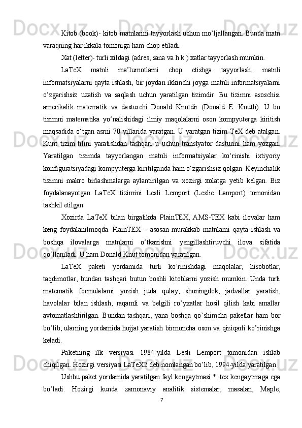 Kitob (book)- kitob matnlarini tayyorlash uchun mo’ljallangan. Bunda matn
varaqning har ikkala tomoniga ham chop etiladi.  
Xat (letter)- turli xildagi (adres, sana va h.k.) xatlar tayyorlash mumkin.  
LaTeX   matnli   ma’lumotlarni   chop   etishga   tayyorlash,   matnli
informatsiyalarni qayta ishlash, bir joydan ikkinchi joyga matnli informatsiyalarni
o‘zgarishsiz   uzatish   va   saqlash   uchun   yaratilgan   tizimdir.   Bu   tizimni   asoschisi
amerikalik   matematik   va   dasturchi   Donald   Knutdir   (Donald   E.   Knuth).   U   bu
tizimni   matematika   yo‘nalishidagi   ilmiy   maqolalarni   oson   kompyuterga   kiritish
maqsadida   o‘tgan   asrni   70   yillarida   yaratgan.   U   yaratgan   tizim   TeX   deb   atalgan.
Kunt   tizim   tilini   yaratishdan   tashqari   u   uchun   translyator   dasturini   ham   yozgan.
Yaratilgan   tizimda   tayyorlangan   matnli   informatsiyalar   ko‘rinishi   ixtiyoriy
konfiguratsiyadagi kompyuterga kiritilganda ham o‘zgarishsiz qolgan. Keyinchalik
tizimni   makro   birlashmalarga   aylantirilgan   va   xozirgi   xolatga   yetib   kelgan.   Biz
foydalanayotgan   LaTeX   tizimini   Lesli   Lemport   (Leslie   Lamport)   tomonidan
tashkil etilgan.
Xozirda   LaTeX   bilan   birgalikda   PlainTEX,   AMS-TEX   kabi   ilovalar   ham
keng   foydalanilmoqda.   PlainTEX   –   asosan   murakkab   matnlarni   qayta   ishlash   va
boshqa   ilovalarga   matnlarni   o‘tkazishni   yengillashtiruvchi   ilova   sifatida
qo‘llaniladi. U ham Donald Knut tomonidan yaratilgan.
LaTeX   paketi   yordamida   turli   ko’rinishdagi   maqolalar,   hisobotlar,
taqdimotlar,   bundan   tashqari   butun   boshli   kitoblarni   yozish   mumkin.   Unda   turli
matematik   formulalarni   yozish   juda   qulay,   shuningdek,   jadvallar   yaratish,
havolalar   bilan   ishlash,   raqamli   va   belgili   ro’yxatlar   hosil   qilish   kabi   amallar
avtomatlashtirilgan.   Bundan   tashqari,   yana   boshqa   qo’shimcha   paketlar   ham   bor
bo’lib, ularning yordamida hujjat yaratish birmuncha oson va qiziqarli ko’rinishga
keladi.
Paketning   ilk   versiyasi   1984-yilda   Lesli   Lemport   tomonidan   ishlab
chiqilgan. Hozirgi versiyasi LaTeX2 deb nomlangan bo’lib, 1994-yilda yaratilgan.
Ushbu paket yordamida yaratilgan fayl kengaytmasi *. tex kengaytmaga ega
bo’ladi.   Hozirgi   kunda   zamonaviy   analitik   sistemalar,   masalan,   Maple,
7 