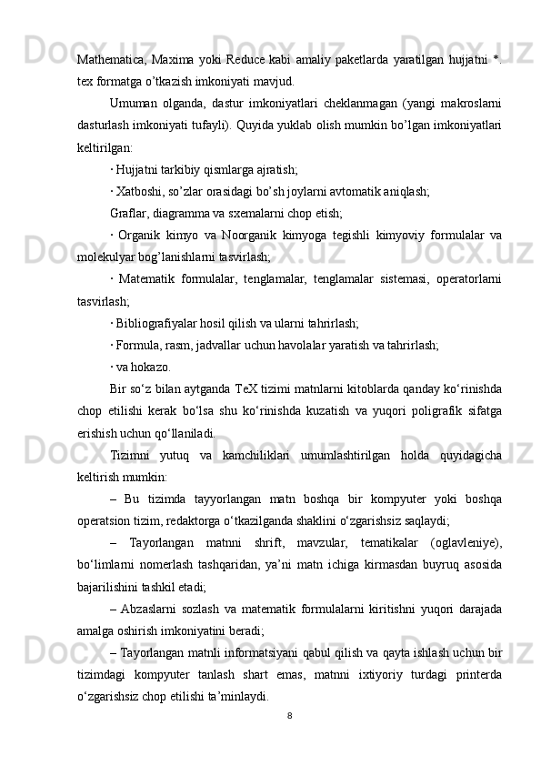 Mathematica,   Maxima   yoki   Reduce   kabi   amaliy   paketlarda   yaratilgan   hujjatni   *.
tex formatga o’tkazish imkoniyati mavjud.
Umuman   olganda,   dastur   imkoniyatlari   cheklanmagan   (yangi   makroslarni
dasturlash imkoniyati tufayli). Quyida yuklab olish mumkin bo’lgan imkoniyatlari
keltirilgan:
· Hujjatni tarkibiy qismlarga ajratish;
· Xatboshi, so’zlar orasidagi bo’sh joylarni avtomatik aniqlash;
Graflar, diagramma va sxemalarni chop etish;
·   Organik   kimyo   va   Noorganik   kimyoga   tegishli   kimyoviy   formulalar   va
molekulyar bog’lanishlarni tasvirlash;
·   Matematik   formulalar,   tenglamalar,   tenglamalar   sistemasi,   operatorlarni
tasvirlash;
· Bibliografiyalar hosil qilish va ularni tahrirlash;
· Formula, rasm, jadvallar uchun havolalar yaratish va tahrirlash;
· va hokazo.
Bir so‘z bilan aytganda TeX tizimi matnlarni kitoblarda qanday ko‘rinishda
chop   etilishi   kerak   bo‘lsa   shu   ko‘rinishda   kuzatish   va   yuqori   poligrafik   sifatga
erishish uchun qo‘llaniladi.
Tizimni   yutuq   va   kamchiliklari   umumlashtirilgan   holda   quyidagicha
keltirish mumkin:
–   Bu   tizimda   tayyorlangan   matn   boshqa   bir   kompyuter   yoki   boshqa
operatsion tizim, redaktorga o‘tkazilganda shaklini o‘zgarishsiz saqlaydi;
–   Tayorlangan   matnni   shrift,   mavzular,   tematikalar   (oglavleniye),
bo‘limlarni   nomerlash   tashqaridan,   ya’ni   matn   ichiga   kirmasdan   buyruq   asosida
bajarilishini tashkil etadi;
–   Abzaslarni   sozlash   va   matematik   formulalarni   kiritishni   yuqori   darajada
amalga oshirish imkoniyatini beradi;
– Tayorlangan matnli informatsiyani qabul qilish va qayta ishlash uchun bir
tizimdagi   kompyuter   tanlash   shart   emas,   matnni   ixtiyoriy   turdagi   printerda
o‘zgarishsiz chop etilishi ta’minlaydi.
8 
