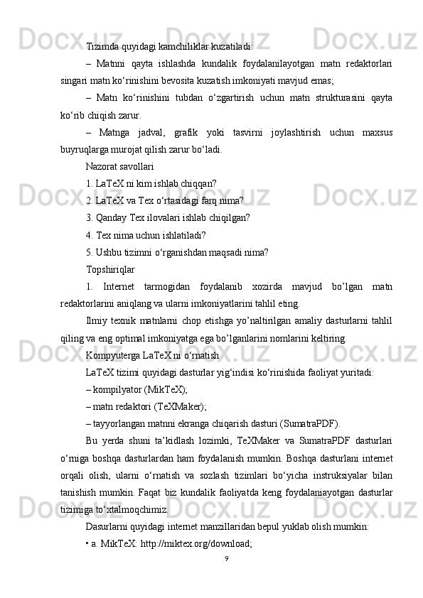 Tizimda quyidagi kamchiliklar kuzatiladi:
–   Matnni   qayta   ishlashda   kundalik   foydalanilayotgan   matn   redaktorlari
singari matn ko‘rinishini bevosita kuzatish imkoniyati mavjud emas;
–   Matn   ko‘rinishini   tubdan   o‘zgartirish   uchun   matn   strukturasini   qayta
ko‘rib chiqish zarur.
–   Matnga   jadval,   grafik   yoki   tasvirni   joylashtirish   uchun   maxsus
buyruqlarga murojat qilish zarur bo‘ladi.
Nazorat savollari
1. LaTeX ni kim ishlab chiqqan?
2. LaTeX va Tex o‘rtasidagi farq nima?
3. Qanday Tex ilovalari ishlab chiqilgan?
4. Tex nima uchun ishlatiladi?
5. Ushbu tizimni o‘rganishdan maqsadi nima?
Topshiriqlar
1.   Internet   tarmogidan   foydalanib   xozirda   mavjud   bo’lgan   matn
redaktorlarini aniqlang va ularni imkoniyatlarini tahlil eting.
Ilmiy   texnik   matnlarni   chop   etishga   yo’naltirilgan   amaliy   dasturlarni   tahlil
qiling va eng optimal imkoniyatga ega bo’lganlarini nomlarini keltiring.
Kompyuterga LaTeX ni o‘rnatish
LaTeX tizimi quyidagi dasturlar yig‘indisi ko‘rinishida faoliyat yuritadi:
– kompilyator (MikTeX);
– matn redaktori (TeXMaker);
– tayyorlangan matnni ekranga chiqarish dasturi (SumatraPDF).
Bu   yerda   shuni   ta’kidlash   lozimki,   TeXMaker   va   SumatraPDF   dasturlari
o‘rniga boshqa dasturlardan ham  foydalanish  mumkin. Boshqa dasturlani  internet
orqali   olish,   ularni   o‘rnatish   va   sozlash   tizimlari   bo‘yicha   instruksiyalar   bilan
tanishish   mumkin.   Faqat   biz   kundalik   faoliyatda   keng   foydalaniayotgan   dasturlar
tizimiga to‘xtalmoqchimiz.
Dasurlarni quyidagi internet manzillaridan bepul yuklab olish mumkin:
• a. MikTeX: http://miktex.org/download;
9 