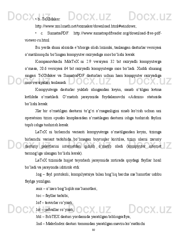 • b. TeXMaker:
http://www.xm1math.net/texmaker/download.html#windows;
•   c.   SumatraPDF:   http://www.sumatrapdfreader.org/download-free-pdf-
viewer-ru.html.
Bu yerda shuni aloxida e’tiborga olish lozimki, tanlangan dasturlar versiyasi
o‘rnatilmoqchi bo‘lingan kompyuter razryadiga mos bo‘lishi kerak.
Kompanovkachi   MikTeX   ni   2.9   versiyasi   32   bit   razryadli   kompyuterga
o‘rnasa,   20.6   versiyasi   64   bit   razryadli   kompyuterga   mos   bo‘ladi.  Xuddi   shuning
singari   TeXMaker   va   SumatraPDF   dasturlari   uchun   ham   kompyuter   razryadiga
mos versiyalari tanlanadi.
Kompyuterga   dasturlar   yuklab   olingandan   keyin,   sanab   o‘tilgan   ketma
ketlikda   o‘rnatiladi.   O‘rnatish   jarayonida   foydalanuvchi   «Admin»   statusida
bo‘lishi kerak.
Xar   bir   o‘rnatilgan   dasturni   to‘g‘ri   o‘rnaganligini   sinab   ko‘rish   uchun   uni
operatsion   tizim   «pusk»   knopkasidan   o‘rnatilagan   dasturni   ishga   tushirish   faylini
topib ishga tushirish kerak.
LaTeX   ni   birlamchi   varianti   kompyuterga   o‘rnatilgandan   keyin,   tizimga
birlamchi   variant   tarkibida   bo‘lmagan   buyruqlar   kiritilsa,   tizim   ularni   zaruriy
dasturiy   paketlarini   internetdan   qidirib   o‘rnatib   oladi   (kompyuter   internet
tarmog‘iga ulangan bo‘lishi kerak).
LaTeX   tizimida   hujjat   tayorlash   jarayonida   xotirada   quydagi   fayllar   hosil
bo’ladi va jarayonda ishtirok etdi:
.log – fayl protokoli; kompilyatsiya bilan bog’liq barcha ma’lumotlar ushbu
faylga yozilgan.
.aux – o’zaro bog’liqlik ma’lumotlari;
.toc – fayllar tarkibi;
.lof – tasvirlar ro’yxati;
.lot – jadvallar ro’yxati;
.bbl – BibTEX dasturi yordamida yaratilgan bibliografiya;
.Ind – MakeIndex dasturi tomonidan yaratilgan mavzu ko’rsatkichi
10 