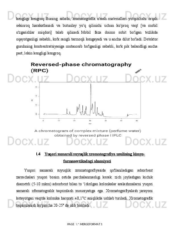 kengligi   kengroq.   Buning   sababi,   kromatografik   o'rash   materiallari   yotqizilishi   orqali
sekinroq   harakatlanadi   va   butunlay   yo'q   qilinishi   uchun   ko'proq   vaqt   [va   mobil
o'zgarishlar   miqdori]   talab   qilinadi.   Mobil   faza   doimo   sobit   bo'lgan   tezlikda
oqayotganligi sababli, ko'k rangli tarmoqli kengayadi va u ancha dilut bo'ladi.   Detektor
guruhning   kontsentratsiyasiga   mutanosib   bo'lganligi   sababli,   ko'k   pik   balandligi   ancha
past, lekin kengligi kengroq.  
     
I.4 Yuqori samarali suyuqlik xromatografiya usulining kimyo-   
farmasevtikadagi ahamiyati
Yuqori   samarali   suyuqlik   xromatografiyasida   qo'llaniladigan   adsorbent
zarrachalari   yuqori   bosim   ostida   parchalanmasligi   kerak.   zich   joylashgan   kichik
diametrli (5-10 mkm) adsorbent bilan to '1dirilgan kolonkalar aralashmalarni  yuqori
samarali   xfomatogralik   taqsimlash   xususiyatiga   ega.   Xromatografiyalash   jarayoni
ketayotgan vaqtda kolonka harorati  ±0,1 ℃   aniqlikda ushlab turiladi. Xromatografik
taqsimlanish ko'pincha 20-25º da olib boriladi. 
 PAGE   \* MERGEFORMAT 1 