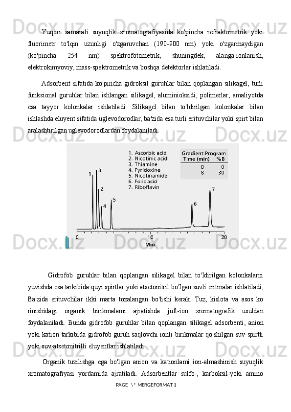 Yuqori   samarali   suyuqlik   xromatografiyasida   ko'pincha   refraktometrik   yoki
fluorimetr   to'lqin   uzunligi   o'zgaruvchan   (190-900   nm)   yoki   o'zgarmaydigan
(ko'pincha   254   nm)   spektrofotometrik,   shuningdek,   alanga-ionlanish,
elektrokimyoviy, mass-spektrometrik va boshqa detektorlar ishlatiladi.
Adsorbent   sifatida   ko'pincha   gidroksil   guruhlar   bilan   qoplangan   silikagel,   turli
funksional   guruhlar   bilan   ishlangan   silikagel,   aluminioksidi,   polimerlar,   amaliyotda
esa   tayyor   kolonkalar   ishlatiladi.   Silikagel   bilan   to'ldirilgan   kolonkalar   bilan
ishlashda eluyent sifatida uglevodorodlar, ba'zida esa turli erituvchilar yoki spirt bilan
aralashtirilgan uglevodorodlardan foydalaniladi. 
            Gidrofob   guruhlar   bilan   qoplangan   silikagel   bilan   to ' Idirilgan   kolonkalarni
yuvishda   esa   tarkibida   quyi   spirtlar   yoki   atsetonitril   bo ' Igan   suvli   eritmalar   ishlatiladi ,
Ba ' zida   erituvchilar   ikki   marta   tozalangan   bo ' lishi   kerak .   Tuz ,   kislota   va   asos   ko
rinishidagi   organik   birikmalami   ajratishda   juft - ion   xromatografik   usuldan
foydalaniladi .   Bunda   gidrofob   guruhlar   bilan   qoplangan   silikagel   adsorbenti ,   anion
yoki   kation   tarkibida   gidrofob   guruh   saqlovchi   ionli   birikmalar   qo ' shilgan   suv - spirtli
yoki   suv - atsetonitrilli   eluyentlar   ishlatiladi . 
          Organik   tuzilishga   ega   bo'lgan   anion   va   kationlami   ion-almashinish   suyuqlik
xromatografiyasi   yordamida   ajratiladi.   Adsorbentlar   sulfo-,   karboksil-yoki   amino
 PAGE   \* MERGEFORMAT 1 