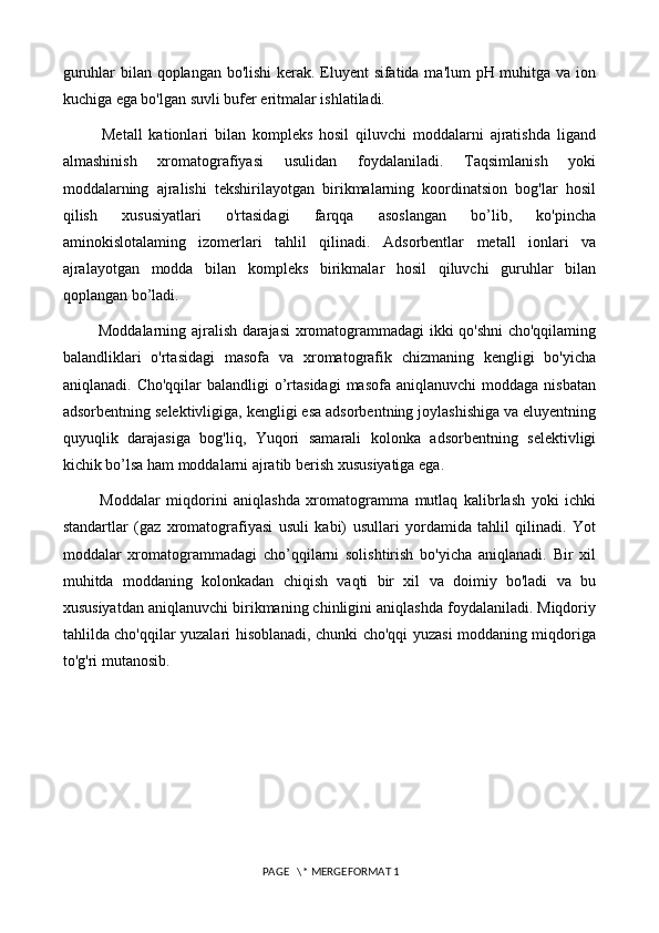 guruhlar bilan qoplangan bo'lishi kerak. Eluyent sifatida ma'lum pH muhitga va ion
kuchiga ega bo'lgan suvli bufer eritmalar ishlatiladi.
            Metall   kationlari   bilan   kompleks   hosil   qiluvchi   moddalarni   ajratishda   ligand
almashinish   xromatografiyasi   usulidan   foydalaniladi.   Taqsimlanish   yoki
moddalarning   ajralishi   tekshirilayotgan   birikmalarning   koordinatsion   bog'lar   hosil
qilish   xususiyatlari   o'rtasidagi   farqqa   asoslangan   bo’lib,   ko'pincha
aminokislotalaming   izomerlari   tahlil   qilinadi.   Adsorbentlar   metall   ionlari   va
ajralayotgan   modda   bilan   kompleks   birikmalar   hosil   qiluvchi   guruhlar   bilan
qoplangan bo’ladi. 
             Moddalarning ajralish darajasi xromatogrammadagi ikki qo'shni cho'qqilaming
balandliklari   o'rtasidagi   masofa   va   xromatografik   chizmaning   kengligi   bo'yicha
aniqlanadi.  Cho'qqilar  balandligi   o’rtasidagi  masofa  aniqlanuvchi   moddaga nisbatan
adsorbentning selektivligiga, kengligi esa adsorbentning joylashishiga va eluyentning
quyuqlik   darajasiga   bog'liq,   Yuqori   samarali   kolonka   adsorbentning   selektivligi
kichik bo’lsa ham moddalarni ajratib berish xususiyatiga ega. 
            Moddalar   miqdorini   aniqlashda   xromatogramma   mutlaq   kalibrlash   yoki   ichki
standartlar   (gaz   xromatografiyasi   usuli   kabi)   usullari   yordamida   tahlil   qilinadi.   Yot
moddalar   xromatogrammadagi   cho’qqilarni   solishtirish   bo'yicha   aniqlanadi.   Bir   xil
muhitda   moddaning   kolonkadan   chiqish   vaqti   bir   xil   va   doimiy   bo'ladi   va   bu
xususiyatdan aniqlanuvchi birikmaning chinligini aniqlashda foydalaniladi. Miqdoriy
tahlilda cho'qqilar yuzalari hisoblanadi, chunki cho'qqi yuzasi moddaning miqdoriga
to'g'ri mutanosib.
 PAGE   \* MERGEFORMAT 1 