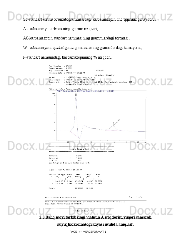 So-standart eritma xromatogrammasidagi karbamazepin cho’qqisining maydoni; 
A1-substansiya tortmasining gramm miqdori; 
A0-karbamazepin standart nammasining grammlardagi tortmasi; 
W -substansiyani qizdirilgandagi massasining grammlardagi kamayishi; 
P-standart namunadagi karbamazepinning % miqdori. 
2.3     Baliq moyi tarkibidagi viatmin A miqdorini yuqori samarali   
suyuqlik xromatografiyasi usulida aniqlash
 PAGE   \* MERGEFORMAT 1 