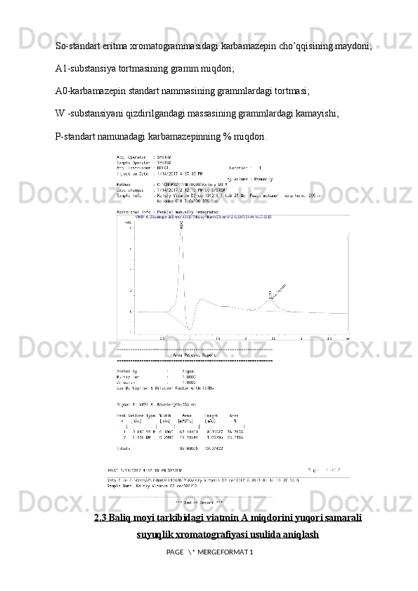 So-standart eritma xromatogrammasidagi karbamazepin cho’qqisining maydoni; 
A1-substansiya tortmasining gramm miqdori; 
A0-karbamazepin standart nammasining grammlardagi tortmasi; 
W -substansiyani qizdirilgandagi massasining grammlardagi kamayishi; 
P-standart namunadagi karbamazepinning % miqdori. 
2.3     Baliq moyi tarkibidagi viatmin A miqdorini yuqori samarali   
suyuqlik xromatografiyasi usulida aniqlash
 PAGE   \* MERGEFORMAT 1