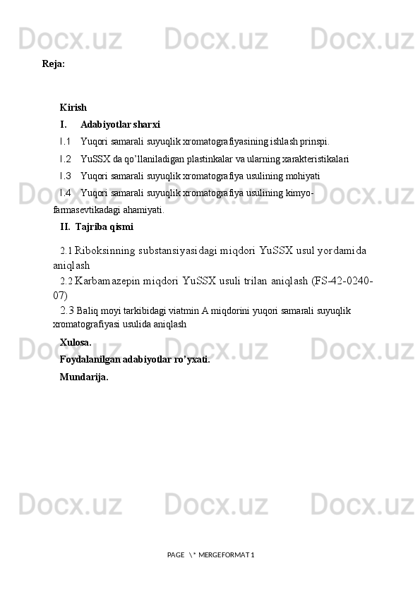  Reja:
Kirish
I. Adabiyotlar sharxi
I.1 Yuqori samarali suyuqlik xromatografiyasining ishlash prinspi.
I.2 YuSSX da qo’llaniladigan p lastinkalar va ularning xarakteristikalari
I.3 Yuqori samarali suyuqlik xromatografiya usulining mohiyati
I.4 Yuqori samarali suyuqlik xromatografiya usulining kimyo- 
farmasevtikadagi ahamiyati.
II. Tajriba qismi
2.1  Riboksinning substansiyasidagi miqdori YuSSX usul yordamida 
aniqlash 
2.2  Karbamazepin miqdori YuSSX usuli trilan aniqlash (FS-42-0240-
07) 
2.3  Baliq moyi tarkibidagi viatmin A miqdorini yuqori samarali suyuqlik 
xromatografiyasi usulida aniqlash
Xulosa.
Foydalanilgan adabiyotlar ro’yxati.
Mundarija.
 PAGE   \* MERGEFORMAT 1 