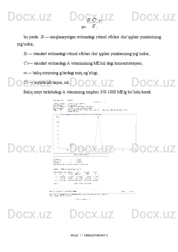 x=S	i⋅C	s⋅25	
S	s
bu yerda:  Si  — aniqlanayotgan eritmadagi retinol efirlari cho’qqilari yuzalarining
yig’indisi;
Ss  —  standart eritmadagi retinol efirlari cho’qqilari yuzalarining yig’indisi;
C i — standart eritmadagi A vitaminining ME/ml dagi konsentratsiyasi;
m  — baliq moyining g lardagi aniq og’irligi;
25 — suyultirish hajmi, ml;
Baliq moyi tarkibidagi A vitamining miqdori 350-1000 ME/g bo’lishi kerak.
 PAGE   \* MERGEFORMAT 1 