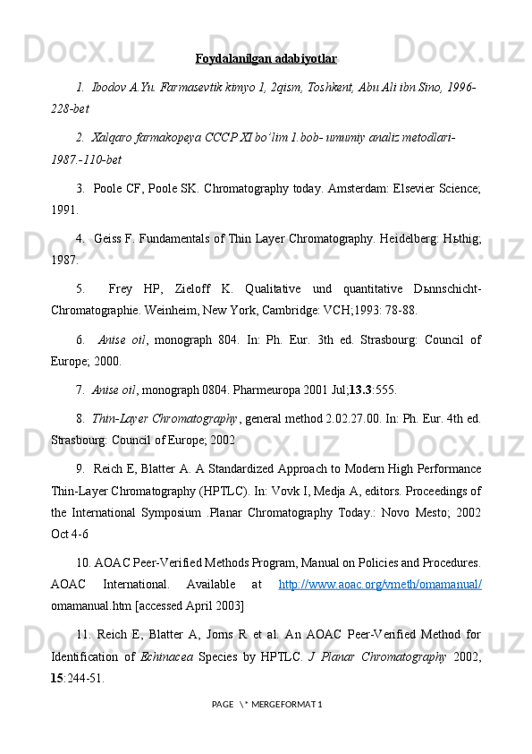 Foydalanilgan adabiyotlar
1.   Ibodov A.Yu. Farmasevtik kimyo 1, 2qism, Toshkent, Abu Ali ibn Sino, 1996-
228-bet
2.   Xalqaro farmakopeya CCCP XI bo’lim 1.bob- umumiy analiz metodlari- 
1987.-110-bet
3.   Poole CF, Poole SK. Chromatography today. Amsterdam: Elsevier Science;
1991.
4.   Geiss F. Fundamentals of Thin Layer Chromatography. Heidelberg: H ь thig;
1987.
5.     Frey   HP,   Zieloff   K.   Qualitative   und   quantitative   D ь nnschicht-
Chromatographie. Weinheim, New York, Cambridge: VCH;1993: 78-88.
6.     Anise   oil ,   monograph   804.   In:   Ph.   Eur.   3th   ed.   Strasbourg:   Council   of
Europe; 2000.
7.   Anise oil , monograph 0804. Pharmeuropa 2001 Jul; 13.3 :555.
8.   Thin-Layer Chromatography , general method 2.02.27.00. In: Ph. Eur. 4th ed.
Strasbourg: Council of Europe; 2002
9.   Reich E, Blatter A. A Standardized Approach to Modern High Performance
Thin-Layer Chromatography (HPTLC). In: Vovk I, Medja A, editors. Proceedings of
the   International   Symposium   .Planar   Chromatography   Today.:   Novo   Mesto;   2002
Oct 4-6
10. AOAC Peer-Verified Methods Program, Manual on Policies and Procedures.
AOAC   International.   Available   at   http://www.aoac.org/vmeth/omamanual/
omamanual.htm  [accessed April 2003]
11.   Reich   E,   Blatter   A,   Jorns   R   et   al.   An   AOAC   Peer-Verified   Method   for
Identification   of   Echinacea   Species   by   HPTLC.   J   Planar   Chromatography   2002,
15 :244-51.
 PAGE   \* MERGEFORMAT 1 