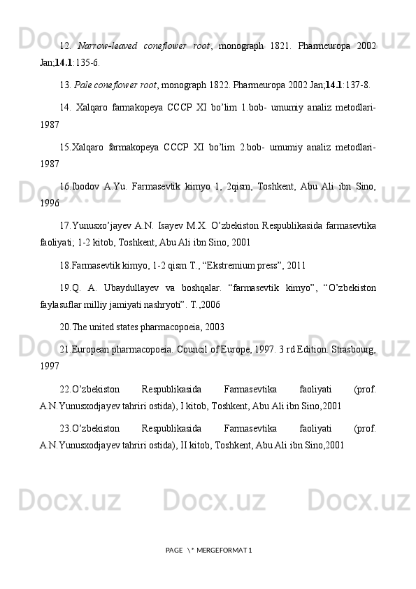 12.   Narrow-leaved   coneflower   root ,   monograph   1821.   Pharmeuropa   2002
Jan; 14.1 :135-6.
13.  Pale coneflower root , monograph 1822. Pharmeuropa 2002 Jan; 14.1 :137-8.
14.   Xalqaro   farmakopeya   CCCP   XI   bo’lim   1.bob-   umumiy   analiz   metodlari-
1987
15.Xalqaro   farmakopeya   CCCP   XI   bo’lim   2.bob-   umumiy   analiz   metodlari-
1987
16.Ibodov   A.Yu.   Farmasevtik   kimyo   1,   2qism,   Toshkent,   Abu   Ali   ibn   Sino,
1996
17.Yunusxo’jayev   A.N.   Isayev   M.X.   O’zbekiston   Respublikasida   farmasevtika
faoliyati; 1-2 kitob, Toshkent, Abu Ali ibn Sino, 2001
18.Farmasevtik kimyo, 1-2 qism T., “Ekstremium press”, 2011
19.Q.   A.   Ubaydullayev   va   boshqalar.   “farmasevtik   kimyo”,   “O’zbekiston
faylasuflar milliy jamiyati nashryoti”. T.,2006
20.The united states pharmacopoeia, 2003
21.European pharmacopoeia. Council of Europe, 1997. 3 rd Edition. Strasbourg,
1997
22.O’zbekiston   Respublikasida   Farmasevtika   faoliyati   (prof.
A.N.Yunusxodjayev tahriri ostida), I kitob, Toshkent, Abu Ali ibn Sino,2001
23.O’zbekiston   Respublikasida   Farmasevtika   faoliyati   (prof.
A.N.Yunusxodjayev tahriri ostida), II kitob, Toshkent, Abu Ali ibn Sino,2001
 PAGE   \* MERGEFORMAT 1 