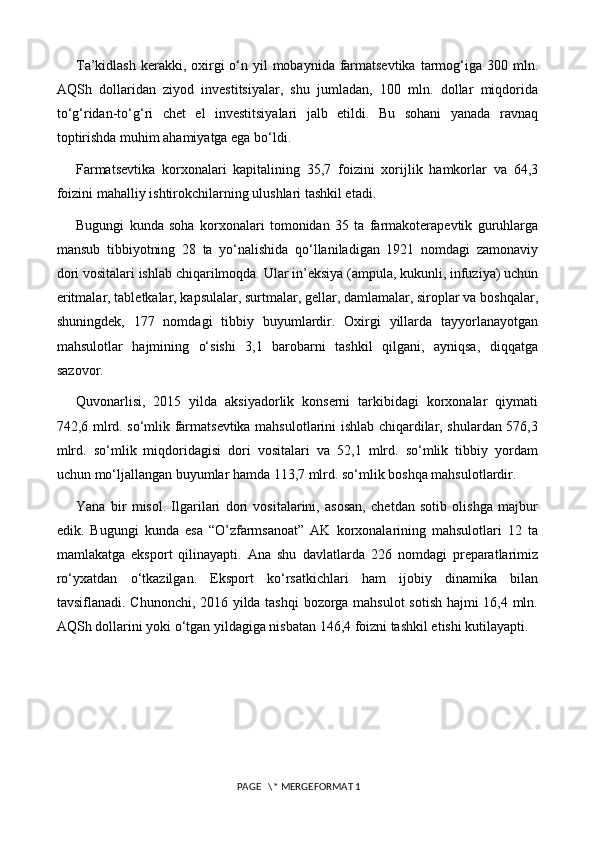 T a’kidlash  kerakki, oxirgi  o‘n yil  mobaynida farmatsevtika  tarmog‘iga 300 mln.
AQSh   dollaridan   ziyod   investitsiyalar,   shu   jumladan,   100   mln.   dollar   miqdorida
to‘g‘ridan-to‘g‘ri   chet   el   investitsiyalari   jalb   etildi.   Bu   sohani   yanada   ravnaq
toptirishda muhim ahamiyatga ega bo‘ldi.
Farmatsevtika   korxonalari   kapitalining   35,7   foizini   xorijlik   hamkorlar   va   64,3
foizini mahalliy ishtirokchilarning ulushlari tashkil etadi.
Bugungi   kunda   soha   korxonalari   tomonidan   35   ta   farmakoterapevtik   guruhlarga
mansub   tibbiyotning   28   ta   yo‘nalishida   qo‘llaniladigan   1921   nomdagi   zamonaviy
dori vositalari ishlab chiqarilmoqda. Ular in’eksiya (ampula, kukunli, infuziya) uchun
eritmalar, tabletkalar, kapsulalar, surtmalar, gellar, damlamalar, siroplar va boshqalar,
shuningdek,   177   nomdagi   tibbiy   buyumlardir.   Oxirgi   yillarda   tayyorlanayotgan
mahsulotlar   hajmining   o‘sishi   3,1   barobarni   tashkil   qilgani,   ayniqsa,   diqqatga
sazovor.
Quvonarlisi,   2015   yilda   aksiyadorlik   konserni   tarkibidagi   korxonalar   qiymati
742,6 mlrd. so‘mlik farmatsevtika mahsulotlarini ishlab chiqardilar, shulardan 576,3
mlrd.   so‘mlik   miqdoridagisi   dori   vositalari   va   52,1   mlrd.   so‘mlik   tibbiy   yordam
uchun mo‘ljallangan buyumlar hamda 113,7 mlrd. so‘mlik boshqa mahsulotlardir.
Yana   bir   misol.   Ilgarilari   dori   vositalarini,   asosan,   chetdan   sotib   olishga   majbur
edik.   Bugungi   kunda   esa   “O’zfarmsanoat”   AK   korxonalarining   mahsulotlari   12   ta
mamlakatga   eksport   qilinayapti.   Ana   shu   davlatlarda   226   nomdagi   preparatlarimiz
ro‘yxatdan   o‘tkazilgan.   Eksport   ko‘rsatkichlari   ham   ijobiy   dinamika   bilan
tavsiflanadi. Chunonchi, 2016 yilda tashqi bozorga mahsulot sotish hajmi 16,4 mln.
AQSh dollarini yoki o‘tgan yildagiga nisbatan 146,4 foizni tashkil etishi kutilayapti.
 PAGE   \* MERGEFORMAT 1