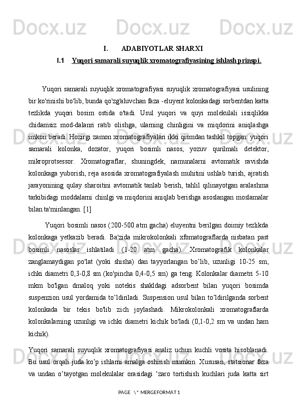 I. ADABIYOTLAR SHARXI
I.1 Yuqori samarali suyuqlik xromatografiyasining ishlash prinspi.   
           Yuqori samarali suyuqlik xromatografiyasi suyuqlik xromatografiyasi usulining
bir ko'rinishi bo'lib, bunda qo'zg'aluvchan faza -eluyent kolonkadagi sorbentdan katta
tezlikda   yuqori   bosim   ostida   o'tadi.   Usul   yuqori   va   quyi   molekulali   issiqlikka
chidamsiz   mod-dalanri   ratib   olishga,   ularning   chinligini   va   miqdorini   aniqlashga
imkon beradi. Hozirgi zamon xromatografiyalari ikki qismdan tashkil topgan: yuqori
samarali   kolonka,   dozator,   yuqori   bosimli   nasos,   yozuv   qurilmali   detektor,
mikroprotsessor.   Xromatograflar,   shuningdek,   namunalarni   avtomatik   ravishda
kolonkaga yuborish, reja asosida  xromatografiyalash  muhitini  ushlab  turish,  ajratish
jarayonining   qulay   sharoitini   avtomatik   tanlab   berish,   tahlil   qilinayotgan   aralashma
tarkibidagi moddalarni chinlgi va miqdorini aniqlab berishga asoslangan moslamalar
bilan ta'minlangan. [1]
             Yuqori  bosimli  nasos (200-500 atm gacha) eluyentni  berilgan doimiy tezlikda
kolonkaga   yetkazib   beradi.   Ba'zida   mikrokolonkali   xfomatograflarda   nisbatan   past
bosimli   nasoslar   ishlatiladi   (1-20   atm   gacha).   Xromatografik   kolonkalar
zanglamaydigan   po'lat   (yoki   shisha)   dan   tayyorlangan   bo’lib,   uzunligi   10-25   sm,
ichki   diametri   0,3-0,8  sm   (ko'pincha   0,4-0,5  sm)   ga  teng.   Kolonkalar   diametri   5-10
mkm   bo'lgan   dmaloq   yoki   notekis   shakldagi   adsorbent   bilan   yuqori   bosimda
suspenzion   usul   yordamida   to’ldiriladi.   Suspension   usul   bilan   to’ldirilganda  sorbent
kolonkada   bir   tekis   bo'lib   zich   joylashadi.   Mikrokolonkali   xromatograflarda
kolonkaIarning   uzunligi   va   ichki   diametri   kichik   bo'ladi   (0,1-0,2   sm   va   undan   ham
kichik). 
Yuqori   samarali   suyuqlik   xromatografiyasi   analiz   uchun   kuchli   vosita   hisoblanadi.
Bu usul  orqali  juda ko’p ishlarni  amalga oshirish  mumkin. Xususan,  statsionar  faza
va   undan   o’tayotgan   molekulalar   orasidagi   ‘zaro   tortishish   kuchlari   juda   katta   sirt
 PAGE   \* MERGEFORMAT 1 