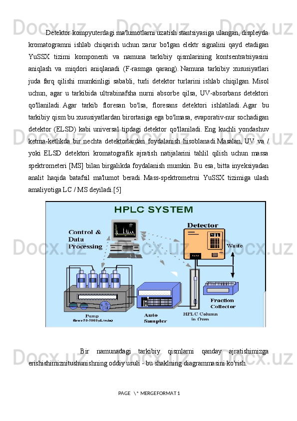           Detektor kompyuterdagi ma'lumotlarni uzatish stantsiyasiga ulangan, displeyda
kromatogramni   ishlab   chiqarish   uchun   zarur   bo'lgan   elektr   signalini   qayd   etadigan
YuSSX   tizimi   komponenti   va   namuna   tarkibiy   qismlarining   kontsentratsiyasini
aniqlash   va   miqdori   aniqlanadi   (F-rasmga   qarang).   Namuna   tarkibiy   xususiyatlari
juda   farq   qilishi   mumkinligi   sababli,   turli   detektor   turlarini   ishlab   chiqilgan.   Misol
uchun,   agar   u   tarkibida   ultrabinafsha   nurni   absorbe   qilsa,   UV-absorbans   detektori
qo'llaniladi.   Agar   tarkib   floresan   bo'lsa,   floresans   detektori   ishlatiladi.   Agar   bu
tarkibiy qism bu xususiyatlardan birortasiga ega bo'lmasa, evaporativ-nur sochadigan
detektor   (ELSD)   kabi   universal   tipdagi   detektor   qo'llaniladi.   Eng   kuchli   yondashuv
ketma-ketlikda   bir   nechta   detektorlardan   foydalanish   hisoblanadi.Masalan,   UV   va   /
yoki   ELSD   detektori   kromatografik   ajratish   natijalarini   tahlil   qilish   uchun   massa
spektrometeri [MS] bilan birgalikda foydalanish mumkin.   Bu esa, bitta inyeksiyadan
analit   haqida   batafsil   ma'lumot   beradi.   Mass-spektrometrni   YuSSX   tizimiga   ulash
amaliyotiga LC / MS deyiladi.[5]
              Bir   namunadagi   tarkibiy   qismlarni   qanday   ajratishimizga
erishishimiznitushunishning oddiy usuli - bu shaklning diagrammasini ko'rish.
 PAGE   \* MERGEFORMAT 1 