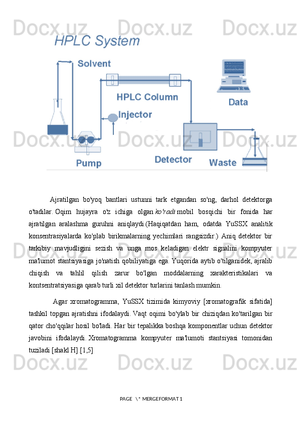 Ajratilgan   bo'yoq   bantlari   ustunni   tark   etgandan   so'ng,   darhol   detektorga
o'tadilar.   Oqim   hujayra   o'z   ichiga   olgan   ko'radi   mobil   bosqichi   bir   fonida   har
ajratilgan   aralashma   guruhni   aniqlaydi.(Haqiqatdan   ham,   odatda   YuSSX   analitik
konsentrasiyalarda   ko'plab   birikmalarning   yechimlari   rangsizdir.)   Aniq   detektor   bir
tarkibiy   mavjudligini   sezish   va   unga   mos   keladigan   elektr   signalini   kompyuter
ma'lumot stantsiyasiga jo'natish qobiliyatiga ega.   Yuqorida aytib o'tilganidek, ajralib
chiqish   va   tahlil   qilish   zarur   bo'lgan   moddalarning   xarakteristikalari   va
kontsentratsiyasiga qarab turli xil detektor turlarini tanlash mumkin.
  Agar   xromatogramma,   YuSSX   tizimida   kimyoviy   [xromatografik   sifatida]
tashkil  topgan  ajratishni  ifodalaydi.   Vaqt   oqimi   bo'ylab  bir   chiziqdan  ko'tarilgan  bir
qator cho'qqilar hosil bo'ladi.   Har bir tepalikka boshqa komponentlar uchun detektor
javobini   ifodalaydi.   Xromatogramma   kompyuter   ma'lumoti   stantsiyasi   tomonidan
tuziladi [shakl H].[1,5]
 
 PAGE   \* MERGEFORMAT 1 