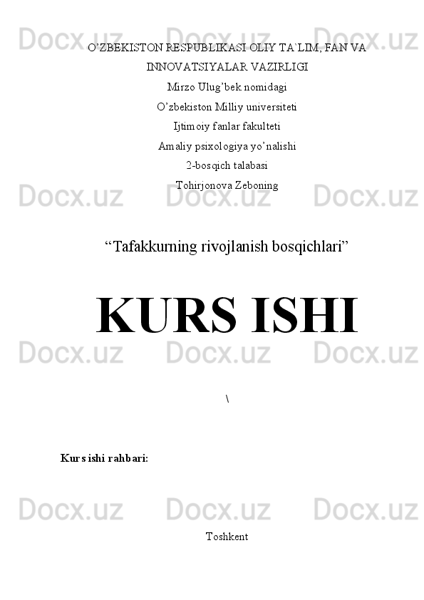 O’ZBEKISTON RESPUBLIKАSI OLIY TA`LIM, FAN VA
INNOVATSIYALAR VАZIRLIGI
Mirzo Ulug’bek nomid а gi
O’zbekiston Milliy universiteti
Ijtimoiy f а nl а r f а kulteti
Amaliy psixologiya yo’nalishi
2-bosqich talabasi
Tohirjonova Zeboning
“ Tafakkurning rivojlanish bosqichlari ” 
KURS ISHI
\
Kurs ishi rahbari:  
Toshkent 