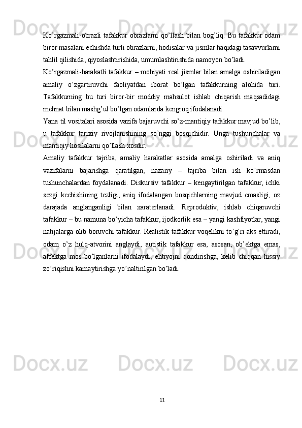 Ko’rgazmali-obrazli  tafakkur obrazlarni qo’llash  bilan bog’liq. Bu tafakkur  odam
biror masalani echishda turli obrazlarni, hodisalar va jismlar haqidagi tasavvurlarni
tahlil qilishida, qiyoslashtirishida, umumlashtirishida namoyon bo’ladi.
Ko’rgazmali-harakatli tafakkur  – mohiyati real jismlar bilan amalga oshiriladigan
amaliy   o’zgartiruvchi   faoliyatdan   iborat   bo’lgan   tafakkurning   alohida   turi.
Tafakkurning   bu   turi   biror-bir   moddiy   mahsulot   ishlab   chiqarish   maqsadidagi
mehnat bilan mashg’ul bo’lgan odamlarda kengroq ifodalanadi.
Yana til vositalari asosida vazifa bajaruvchi so’z-mantiqiy tafakkur mavjud bo’lib,
u   tafakkur   tarixiy   rivojlanishining   so’nggi   bosqichidir.   Unga   tushunchalar   va
mantiqiy hosilalarni qo’llash xosdir.
Amaliy   tafakkur   tajriba,   amaliy   harakatlar   asosida   amalga   oshiriladi   va   aniq
vazifalarni   bajarishga   qaratilgan,   nazariy   –   tajriba   bilan   ish   ko’rmasdan
tushunchalardan   foydalanadi.   Diskursiv   tafakkur   –   kengaytirilgan   tafakkur,   ichki
sezgi   kechishining   tezligi,   aniq   ifodalangan   bosqichlarning   mavjud   emasligi,   oz
darajada   anglanganligi   bilan   xaraterlanadi.   Reproduktiv,   ishlab   chiqaruvchi
tafakkur – bu namuna bo’yicha tafakkur, ijodkorlik esa – yangi kashfiyotlar, yangi
natijalarga olib boruvchi tafakkur. Realistik tafakkur voqelikni to’g’ri aks ettiradi,
odam   o’z   hulq-atvorini   anglaydi,   autistik   tafakkur   esa,   asosan,   ob’ektga   emas,
affektga   mos   bo’lganlarni   ifodalaydi,   ehtiyojni   qondirishga,   kelib   chiqqan   hissiy
zo’riqishni kamaytirishga yo’naltirilgan bo’ladi.
11