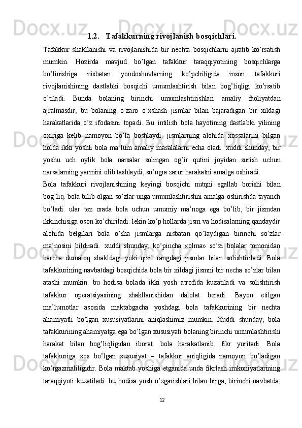 1.2. Tafakkurning rivojlanish bosqichlari.
Tafakkur   shakllanishi   va   rivojlanishida   bir   nechta   bosqichlarni   ajratib   ko’rsatish
mumkin.   Hozirda   mavjud   bo’lgan   tafakkur   taraqqiyotining   bosqichlarga
bo’linishiga   nisbatan   yondoshuvlarning   ko’pchiligida   inson   tafakkuri
rivojlanishining   dastlabki   bosqichi   umumlashtirish   bilan   bog’liqligi   ko’rsatib
o’tiladi.   Bunda   bolaning   birinchi   umumlashtirishlari   amaliy   faoliyatdan
ajralmasdir,   bu   bolaning   o’zaro   o’xshash   jismlar   bilan   bajaradigan   bir   xildagi
harakatlarida   o’z   ifodasini   topadi.   Bu   intilish   bola   hayotining   dastlabki   yilining
oxiriga   kelib   namoyon   bo’la   boshlaydi.   jismlarning   alohida   xossalarini   bilgan
holda  ikki   yoshli   bola   ma’lum   amaliy   masalalarni   echa   oladi.  xuddi   shunday,   bir
yoshu   uch   oylik   bola   narsalar   solingan   og’ir   qutini   joyidan   surish   uchun
narsalarning yarmini olib tashlaydi, so’ngra zarur harakatni amalga oshiradi.
Bola   tafakkuri   rivojlanishining   keyingi   bosqichi   nutqni   egallab   borishi   bilan
bog’liq. bola bilib olgan so’zlar unga umumlashtirishni amalga oshirishda tayanch
bo’ladi.   ular   tez   orada   bola   uchun   umumiy   ma’noga   ega   bo’lib,   bir   jismdan
ikkinchisiga oson ko’chiriladi. lekin ko’p hollarda jism va hodisalarning qandaydir
alohida   belgilari   bola   o’sha   jismlarga   nisbatan   qo’laydigan   birinchi   so’zlar
ma’nosini   bildiradi.   xuddi   shunday,   ko’pincha   «olma»   so’zi   bolalar   tomonidan
barcha   dumaloq   shakldagi   yoki   qizil   rangdagi   jismlar   bilan   solishtiriladi.   Bola
tafakkurining navbatdagi bosqichida bola bir xildagi jismni bir necha so’zlar bilan
atashi   mumkin.   bu   hodisa   bolada   ikki   yosh   atrofida   kuzatiladi   va   solishtirish
tafakkur   operatsiyasining   shakllanishidan   dalolat   beradi.   Bayon   etilgan
ma’lumotlar   asosida   maktabgacha   yoshdagi   bola   tafakkurining   bir   nechta
ahamiyatli   bo’lgan   xususiyatlarini   aniqlashimiz   mumkin.   Xuddi   shunday,   bola
tafakkurining ahamiyatga ega bo’lgan xususiyati bolaning birinchi umumlashtirishi
harakat   bilan   bog’liqligidan   iborat.   bola   harakatlanib,   fikr   yuritadi.   Bola
tafakkuriga   xos   bo’lgan   xususiyat   –   tafakkur   aniqligida   namoyon   bo’ladigan
ko’rgazmaliligidir. Bola maktab yoshiga etganida unda fikrlash imkoniyatlarining
taraqqiyoti kuzatiladi. bu hodisa yosh o’zgarishlari bilan birga, birinchi navbatda,
12 