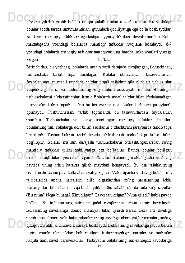 o’ynamaydi.4-5   yoshli   bolalar   nutqni   jadallik   bilan   o’zlashtiradilar.   Bu   yoshdagi
bolalar sodda tarzda umumlashtirish, guruhlash qobiliyatiga ega bo’la boshlaydilar.
Bu davrni mantiqiy tafakkurni egallashga tayyorgarlik davri deyish mumkin. Katta
maktabgacha   yoshdagi   bolalarda   mantiqiy   tafakkur   rivojlana   boshlaydi.   6-7
yoshdagi bolalarda mantiqiy tafakkur taraqqiyotining barcha imkoniyatlari yuzaga
kelgan   bo’ladi.  
Birinchidan, bu yoshdagi bolalarda nutq yetarli darajada rivojlangan, ikkinchidan,
tushunchalar   tarkib   topa   boshlagan.   Bolalar   obrazlardan,   tasavvurlardan
foydalanmay,   mustaqil   ravishda   so’zlar   orqali   tafakkur   qila   olishlari   uchun   ular
voqelikdagi   narsa   va   hodisalarning   eng   muhim   xususiyatlarini   aks   ettiradigan
tushunchalarni o’zlashtirishlari kerak. Bolalarda avval so’zlar bilan ifodalanadigan
tasavvurlar   tarkib   topadi.   Lekin   bu   tasavvurlar   o’z-o’zidan   tushunchaga   aylanib
qolmaydi.   Tushunchalarni   tarkib   toptirishda   bu   tasavvurlardan   foydalanish
mumkin.   Tushunchalar   va   ularga   asoslangan   mantiqiy   tafakkur   shakllari
bolalarning turli sohalarga doir bilim asoslarini o’zlashtirish jarayonida tarkib topa
boshlaydi.   Tushunchalarni   izchil   tarzda   o’zlashtirish   maktabdagi   ta’lim   bilan
bog’liqdir.   Bolalar   ma’lum   darajada   tushunchalarni   o’zlashtirganlaridan   so’ng
mantiqiy   tafakkur   qilish   qobiliyatiga   ega   bo’ladilar.   Bunda   bolalar   berilgan
masalani   aql   bilan   yecha   oladigan   bo’ladilar.   Bolaning   maktabgacha   yoshdagi
davrida   uning   erkin   harakat   qilish   maydoni   kengayadi.   Bu   esa   tafakkurning
rivojlanishi uchun juda katta ahamiyatga egadir. Maktabgacha yoshdagi bolalar o’z
tajribalarida   ancha   narsalarni   bilib   olganlaridan   so’ng   narsalarning   ichki
xususiyatlari bilan ham qiziqa boshlaydilar. Shu sababli ularda juda ko’p savollar
(Bu nima? Nega bunaqa? Kim qilgan? Qayerdan kelgan? Nima qiladi? kabi) paydo
bo’ladi.   Bu   tafakkurning   aktiv   va   jadal   rivojlanishi   uchun   zamin   hozirlaydi.
Bolalarning   savollariga   doimo   ahamiyat   bilan   qarash   kerak.   Bola   o’z   savoliga
javob topa olmasa yoki katta odamlar uning savoliga ahamiyat bermasalar, undagi
qiziquvchanlik, sinchkovlik susaya boshlaydi. Bolalarning savollariga javob berish
qiyin,   chunki   ular   o’zlari   hali   mutlaqo   tushunmaydigan   narsalar   va   hodisalar
haqida   ham   savol   beraveradilar.   Tarbiyachi   bolalarning   son-sanoqsiz   savollariga
14 