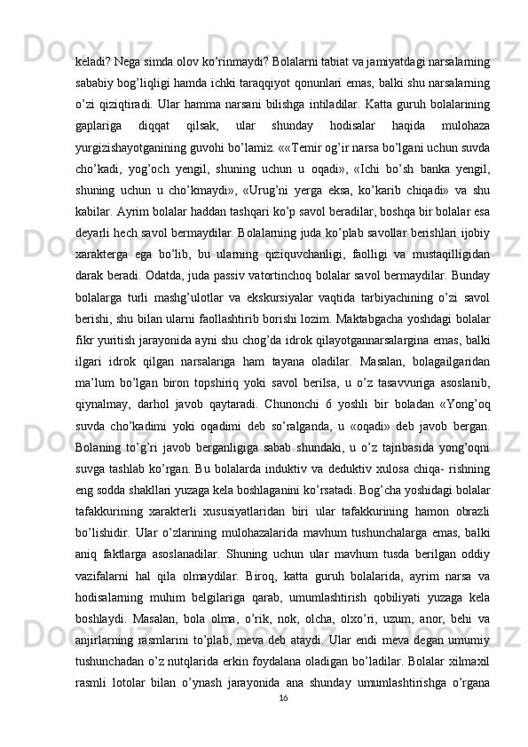 keladi? Nega simda olov ko’rinmaydi? Bolalarni tabiat va jamiyatdagi narsalarning
sababiy bog’liqligi hamda ichki taraqqiyot qonunlari emas, balki shu narsalarning
o’zi   qiziqtiradi.   Ular   hamma   narsani   bilishga   intiladilar.   Katta  guruh  bolalarining
gaplariga   diqqat   qilsak,   ular   shunday   hodisalar   haqida   mulohaza
yurgizishayotganining guvohi bo’lamiz. ««Temir og’ir narsa bo’lgani uchun suvda
cho’kadi,   yog’och   yengil,   shuning   uchun   u   oqadi»,   «Ichi   bo’sh   banka   yengil,
shuning   uchun   u   cho’kmaydi»,   «Urug’ni   yerga   eksa,   ko’karib   chiqadi»   va   shu
kabilar. Ayrim bolalar haddan tashqari ko’p savol beradilar, boshqa bir bolalar esa
deyarli hech savol bermaydilar. Bolalarning juda ko’plab savollar berishlari ijobiy
xarakterga   ega   bo’lib,   bu   ularning   qiziquvchanligi,   faolligi   va   mustaqilligidan
darak beradi. Odatda, juda passiv vatortinchoq bolalar savol bermaydilar. Bunday
bolalarga   turli   mashg’ulotlar   va   ekskursiyalar   vaqtida   tarbiyachining   o’zi   savol
berishi, shu bilan ularni faollashtirib borishi lozim. Maktabgacha yoshdagi bolalar
fikr yuritish jarayonida ayni shu chog’da idrok qilayotgannarsalargina emas, balki
ilgari   idrok   qilgan   narsalariga   ham   tayana   oladilar.   Masalan,   bolagailgaridan
ma’lum   bo’lgan   biron   topshiriq   yoki   savol   berilsa,   u   o’z   tasavvuriga   asoslanib,
qiynalmay,   darhol   javob   qaytaradi.   Chunonchi   6   yoshli   bir   boladan   «Yong’oq
suvda   cho’kadimi   yoki   oqadimi   deb   so’ralganda,   u   «oqadi»   deb   javob   bergan.
Bolaning   to’g’ri   javob   berganligiga   sabab   shundaki,   u   o’z   tajribasida   yong’oqni
suvga   tashlab   ko’rgan.   Bu   bolalarda   induktiv   va   deduktiv   xulosa   chiqa-   rishning
eng sodda shakllari yuzaga kela boshlaganini ko’rsatadi. Bog’cha yoshidagi bolalar
tafakkurining   xarakterli   xususiyatlaridan   biri   ular   tafakkurining   hamon   obrazli
bo’lishidir.   Ular   o’zlarining   mulohazalarida   mavhum   tushunchalarga   emas,   balki
aniq   faktlarga   asoslanadilar.   Shuning   uchun   ular   mavhum   tusda   berilgan   oddiy
vazifalarni   hal   qila   olmaydilar.   Biroq,   katta   guruh   bolalarida,   ayrim   narsa   va
hodisalarning   muhim   belgilariga   qarab,   umumlashtirish   qobiliyati   yuzaga   kela
boshlaydi.   Masalan,   bola   olma,   o’rik,   nok,   olcha,   olxo’ri,   uzum,   anor,   behi   va
anjirlarning   rasmlarini   to’plab,   meva   deb   ataydi.   Ular   endi   meva   degan   umumiy
tushunchadan o’z nutqlarida erkin foydalana oladigan bo’ladilar. Bolalar xilmaxil
rasmli   lotolar   bilan   o’ynash   jarayonida   ana   shunday   umumlashtirishga   o’rgana
16 