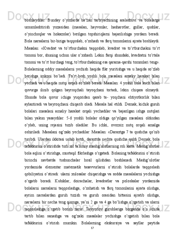 boshlaydilar.   Bunday   o’yinlarda   ba’zan   tarbiyachining   aralashuvi   va   bolalarga
umumlashtirish   yuzasidan   (masalan,   hayvonlar,   hasharotlar,   gullar,   qushlar,
o’yinchoqlar   va   hokazolar)   berilgan   topshiriqlarni   bajarilishiga   yordam   beradi.
Bola narsalarni bir-biriga taqqoslab, o’xshash va farq tomonlarini ajrata boshlaydi.
Masalan:   «Kvadrat   va   to’rtburchakni   taqqoslab,   kvadrat   va   to’rtburchakni   to’rt
tomoni bor, shuning uchun ular o’xshash. Lekin farqi shundaki, kvadratni to’rtala
tomoni va to’rt burchagi teng, to’rtburchakning esa qarama-qarshi tomonlari teng».
Bolalarning   oddiy   masalalarni   yechish   haqida   fikr   yuritishga   va   u   haqida   so’zlab
berishga   imkoni   bo’ladi.   To’rt-besh   yoshli   bola   masalani   amaliy   harakat   bilan
yechadi va u haqida nutqi orqali so’zlab beradi. Masalan: 4 yoshli bola kuch bilan
quvurga   ilinib   qolgan   bayroqchali   tayoqchani   tortadi,   lekin   chiqara   olmaydi.
Shunda   bola   quvur   ichiga   yuqoridan   qarab   ta-   yoqchani   ehtiyotkorlik   bilan
aylantiradi va bayroqchani chiqarib oladi. Masala hal etildi. Demak, kichik guruh
bolalari   masalani   amaliy   harakat   orqali   yechadilar   va   bajarilgan   ishga   nutqlari
bilan   yakun   yasaydilar.   5-6   yoshli   bolalar   oldiga   qo’yilgan   masalani   oldindan
o’ylab,   uning   rejasini   tuzib   oladilar.   Bu   ichki,   ovozsiz   nutq   orqali   amalga
oshiriladi.   Masalani   og’zaki   yechadilar:   Masalan:   «Daraxtga   7   ta   qushcha   qo’nib
turibdi.   Ulardan   ikkitasi   uchib  ketdi,   daraxtda  nechta   qushcha   qoldi   Demak,   bola
tafakkurini o’stirishda turli xil ta’limiy mashg’ulotlarning roli katta. Mashg’ulotlar
bola aqlini o’stirishga, mustaqil fikrlashga o’rgatadi. Bolaning tafakkurini o’stirish
birinchi   navbatda   tushunchalar   hosil   qilishdan   boshlanadi.   Mashg’ulotlar
yordamida   elementar   matematik   tasavvurlarni   o’stirish   bolalarda   taqqoslash
qobiliyatini o’stiradi: ularni xulosalar  chiqarishga va sodda masalalarni yechishga
o’rgatib   boradi.   Kubiklar,   doirachalar,   kvadratlar   va   poloskalar   yordamida
bolalarni   narsalarni   taqqoslashga,   o’xshatish   va   farq   tomonlarini   ajrata   olishga,
ayrim   narsalardan   guruh   tuzish   va   guruh   orasidan   bittasini   ajratib   olishga,
narsalarni bir necha teng qismga, ya’ni 2 ga va 4 ga bo’lishga o’rgatish va ularni
taqqoslashga   o’rgatib   borish   zarur.   Tayyorlov   guruhlariga   borganda   o’n   ichida
tartib   bilan   sanashga   va   og’zaki   masalalar   yechishga   o’rgatish   bilan   bola
tafakkurini   o’stirish   mumkin.   Bolalarning   ekskursiya   va   sayllar   paytida
17 