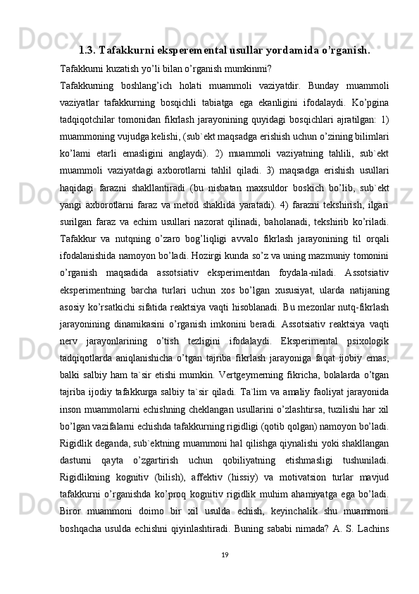 1.3. Tafakkurni eksperemental usullar yordamida o’rganish.
Tafakkurni kuzatish yo’li bilan o’rganish mumkinmi?
Tafakkurning   boshlang’ich   holati   muammoli   vaziyatdir.   Bunday   muammoli
vaziyatlar   tafakkurning   bosqichli   tabiatga   ega   ekanligini   ifodalaydi.   Ko’pgina
tadqiqotchilar   tomonidan   fikrlash   jarayonining   quyidagi   bosqichlari   ajratilgan:   1)
muammoning vujudga kelishi, (sub`ekt maqsadga erishish uchun o’zining bilimlari
ko’lami   etarli   emasligini   anglaydi).   2)   muammoli   vaziyatning   tahlili,   sub`ekt
muammoli   vaziyatdagi   axborotlarni   tahlil   qiladi.   3)   maqsadga   erishish   usullari
haqidagi   farazni   shakllantiradi   (bu   nisbatan   maxsuldor   boskich   bo’lib,   sub`ekt
yangi   axborotlarni   faraz   va   metod   shaklida   yaratadi).   4)   farazni   tekshirish,   ilgari
surilgan   faraz   va   echim   usullari   nazorat   qilinadi,   baholanadi,   tekshirib   ko’riladi.
Tafakkur   va   nutqning   o’zaro   bog’liqligi   avvalo   fikrlash   jarayonining   til   orqali
ifodalanishida namoyon bo’ladi. Hozirgi kunda so’z va uning mazmuniy tomonini
o’rganish   maqsadida   assotsiativ   eksperimentdan   foydala-niladi.   Assotsiativ
eksperimentning   barcha   turlari   uchun   xos   bo’lgan   xususiyat,   ularda   natijaning
asosiy ko’rsatkichi sifatida reaktsiya vaqti hisoblanadi. Bu mezonlar nutq-fikrlash
jarayonining   dinamikasini   o’rganish   imkonini   beradi.   Assotsiativ   reaktsiya   vaqti
nerv   jarayonlarining   o’tish   tezligini   ifodalaydi.   Eksperimental   psixologik
tadqiqotlarda   aniqlanishicha   o’tgan   tajriba   fikrlash   jarayoniga   faqat   ijobiy   emas,
balki   salbiy   ham   ta`sir   etishi   mumkin.   Vertgeymerning   fikricha,   bolalarda   o’tgan
tajriba   ijodiy  tafakkurga  salbiy   ta`sir   qiladi.   Ta`lim   va   amaliy   faoliyat   jarayonida
inson muammolarni echishning cheklangan usullarini o’zlashtirsa, tuzilishi har xil
bo’lgan vazifalarni echishda tafakkurning rigidligi (qotib qolgan) namoyon bo’ladi.
Rigidlik deganda, sub`ektning muammoni hal qilishga qiynalishi yoki shakllangan
dasturni   qayta   o’zgartirish   uchun   qobiliyatning   etishmasligi   tushuniladi.
Rigidlikning   kognitiv   (bilish),   affektiv   (hissiy)   va   motivatsion   turlar   mavjud
tafakkurni   o’rganishda   ko’proq   kognitiv   rigidlik   muhim   ahamiyatga   ega   bo’ladi.
Biror   muammoni   doimo   bir   xil   usulda   echish,   keyinchalik   shu   muammoni
boshqacha   usulda   echishni   qiyinlashtiradi.   Buning   sababi   nimada?   A.   S.   Lachins
19 