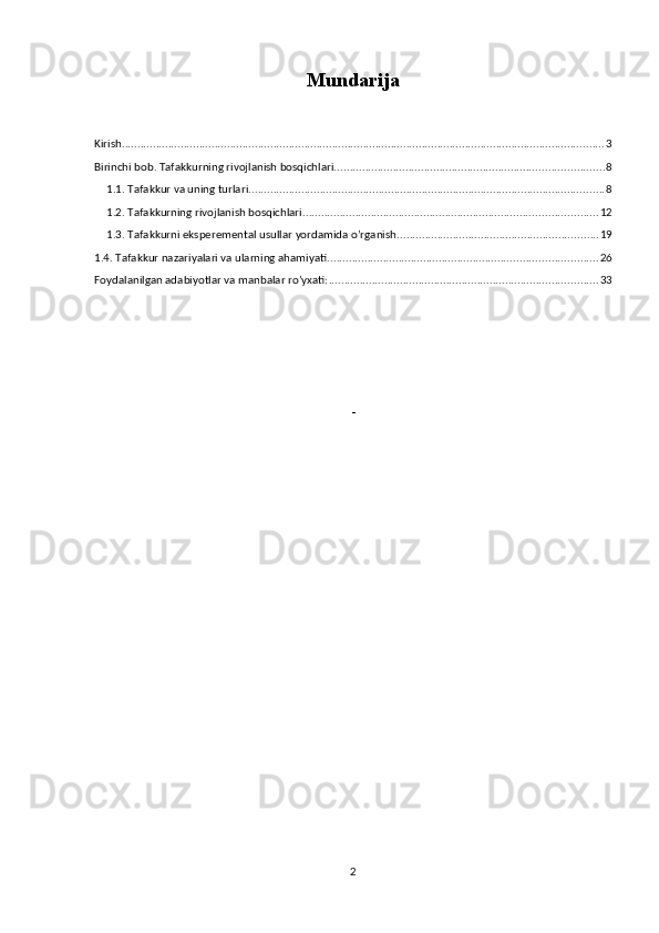 Mundarija
Kirish ............................................................................................................................................................ 3
Birinchi bob . Tafakkurning rivojlanish bosqichlari. ...................................................................................... 8
1.1.  Tafakkur va uning turlari. .................................................................................................................. 8
1.2.  Tafakkurning rivojlanish bosqichlari. .............................................................................................. 12
1.3. Tafakkurni eksperemental usullar yordamida o’rganish. ................................................................ 19
1.4. Tafakkur nazariyalari va ularning ahamiyati. ...................................................................................... 26
Foydalanilgan adabiyotlar va manbalar ro’yxati: ....................................................................................... 33
-
      
2 