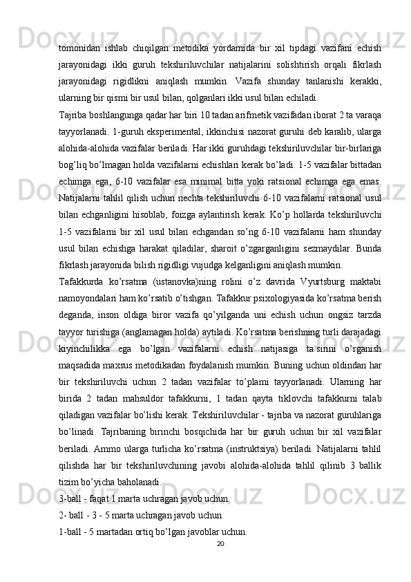 tomonidan   ishlab   chiqilgan   metodika   yordamida   bir   xil   tipdagi   vazifani   echish
jarayonidagi   ikki   guruh   tekshiriluvchilar   natijalarini   solishtirish   orqali   fikrlash
jarayonidagi   rigidlikni   aniqlash   mumkin.   Vazifa   shunday   tanlanishi   kerakki,
ularning bir qismi bir usul bilan, qolganlari ikki usul bilan echiladi.
Tajriba boshlangunga qadar har biri 10 tadan arifmetik vazifadan iborat 2 ta varaqa
tayyorlanadi. 1-guruh eksperimental, ikkinchisi nazorat guruhi deb karalib, ularga
alohida-alohida vazifalar beriladi. Har ikki guruhdagi tekshiriluvchilar bir-birlariga
bog’liq bo’lmagan holda vazifalarni echishlari kerak bo’ladi. 1-5 vazifalar bittadan
echimga   ega,   6-10   vazifalar   esa   minimal   bitta   yoki   ratsional   echimga   ega   emas.
Natijalarni tahlil  qilish uchun nechta tekshiriluvchi  6-10 vazifalarni  ratsional  usul
bilan echganligini  hisoblab, foizga aylantirish kerak. Ko’p hollarda tekshiriluvchi
1-5   vazifalarni   bir   xil   usul   bilan   echgandan   so’ng   6-10   vazifalarni   ham   shunday
usul   bilan   echishga   harakat   qiladilar,   sharoit   o’zgarganligini   sezmaydilar.   Bunda
fikrlash jarayonida bilish rigidligi vujudga kelganligini aniqlash mumkin.
Tafakkurda   ko’rsatma   (ustanovka)ning   rolini   o’z   davrida   Vyurtsburg   maktabi
namoyondalari ham ko’rsatib o’tishgan. Tafakkur psixologiyasida ko’rsatma berish
deganda,   inson   oldiga   biror   vazifa   qo’yilganda   uni   echish   uchun   ongsiz   tarzda
tayyor turishiga (anglamagan holda) aytiladi. Ko’rsatma berishning turli darajadagi
kiyinchilikka   ega   bo’lgan   vazifalarni   echish   natijasiga   ta`sirini   o’rganish
maqsadida maxsus metodikadan foydalanish mumkin. Buning uchun oldindan har
bir   tekshiriluvchi   uchun   2   tadan   vazifalar   to’plami   tayyorlanadi.   Ularning   har
birida   2   tadan   mahsuldor   tafakkurni,   1   tadan   qayta   tiklovchi   tafakkurni   talab
qiladigan vazifalar bo’lishi kerak. Tekshiriluvchilar - tajriba va nazorat guruhlariga
bo’linadi.   Tajribaning   birinchi   bosqichida   har   bir   guruh   uchun   bir   xil   vazifalar
beriladi. Ammo ularga turlicha ko’rsatma  (instruktsiya)  beriladi. Natijalarni  tahlil
qilishda   har   bir   tekshiriluvchining   javobi   alohida-alohida   tahlil   qilinib   3   ballik
tizim bo’yicha baholanadi.
3-ball - faqat 1 marta uchragan javob uchun.
2- ball - 3 - 5 marta uchragan javob uchun.
1-ball - 5 martadan ortiq bo’lgan javoblar uchun.
20 