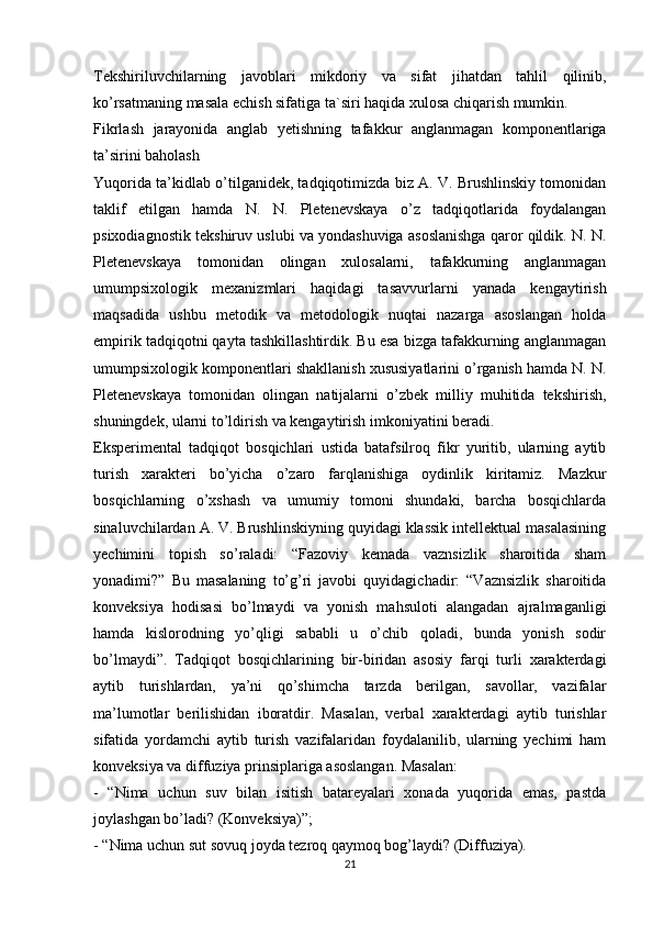 Tekshiriluvchilarning   javoblari   mikdoriy   va   sifat   jihatdan   tahlil   qilinib,
ko’rsatmaning masala echish sifatiga ta`siri haqida xulosa chiqarish mumkin.
Fikrlash   jarayonida   anglab   yetishning   tafakkur   anglanmagan   komponentlariga
ta’sirini baholash
Yuqorida ta’kidlab o’tilganidek, tadqiqotimizda biz A. V. Brushlinskiy tomonidan
taklif   etilgan   hamda   N.   N.   Pletenevskaya   o’z   tadqiqotlarida   foydalangan
psixodiagnostik tekshiruv uslubi va yondashuviga asoslanishga qaror qildik. N. N.
Pletenevskaya   tomonidan   olingan   xulosalarni,   tafakkurning   anglanmagan
umumpsixologik   mexanizmlari   haqidagi   tasavvurlarni   yanada   kengaytirish
maqsadida   ushbu   metodik   va   metodologik   nuqtai   nazarga   asoslangan   holda
empirik tadqiqotni qayta tashkillashtirdik. Bu esa bizga tafakkurning anglanmagan
umumpsixologik komponentlari shakllanish xususiyatlarini o’rganish hamda N. N.
Pletenevskaya   tomonidan   olingan   natijalarni   o’zbek   milliy   muhitida   tekshirish,
shuningdek, ularni to’ldirish va kengaytirish imkoniyatini beradi.
Eksperimental   tadqiqot   bosqichlari   ustida   batafsilroq   fikr   yuritib,   ularning   aytib
turish   xarakteri   bo’yicha   o’zaro   farqlanishiga   oydinlik   kiritamiz.   Mazkur
bosqichlarning   o’xshash   va   umumiy   tomoni   shundaki,   barcha   bosqichlarda
sinaluvchilardan A. V. Brushlinskiyning quyidagi klassik intellektual masalasining
yechimini   topish   so’raladi:   “Fazoviy   kemada   vaznsizlik   sharoitida   sham
yonadimi?”   Bu   masalaning   to’g’ri   javobi   quyidagichadir:   “Vaznsizlik   sharoitida
konveksiya   hodisasi   bo’lmaydi   va   yonish   mahsuloti   alangadan   ajralmaganligi
hamda   kislorodning   yo’qligi   sababli   u   o’chib   qoladi,   bunda   yonish   sodir
bo’lmaydi”.   Tadqiqot   bosqichlarining   bir-biridan   asosiy   farqi   turli   xarakterdagi
aytib   turishlardan,   ya’ni   qo’shimcha   tarzda   berilgan,   savollar,   vazifalar
ma’lumotlar   berilishidan   iboratdir.   Masalan,   verbal   xarakterdagi   aytib   turishlar
sifatida   yordamchi   aytib   turish   vazifalaridan   foydalanilib,   ularning   yechimi   ham
konveksiya va diffuziya prinsiplariga asoslangan. Masalan:
-   “Nima   uchun   suv   bilan   isitish   batareyalari   xonada   yuqorida   emas,   pastda
joylashgan bo’ladi? (Konveksiya)”;
- “Nima uchun sut sovuq joyda tezroq qaymoq bog’laydi? (Diffuziya).
21 