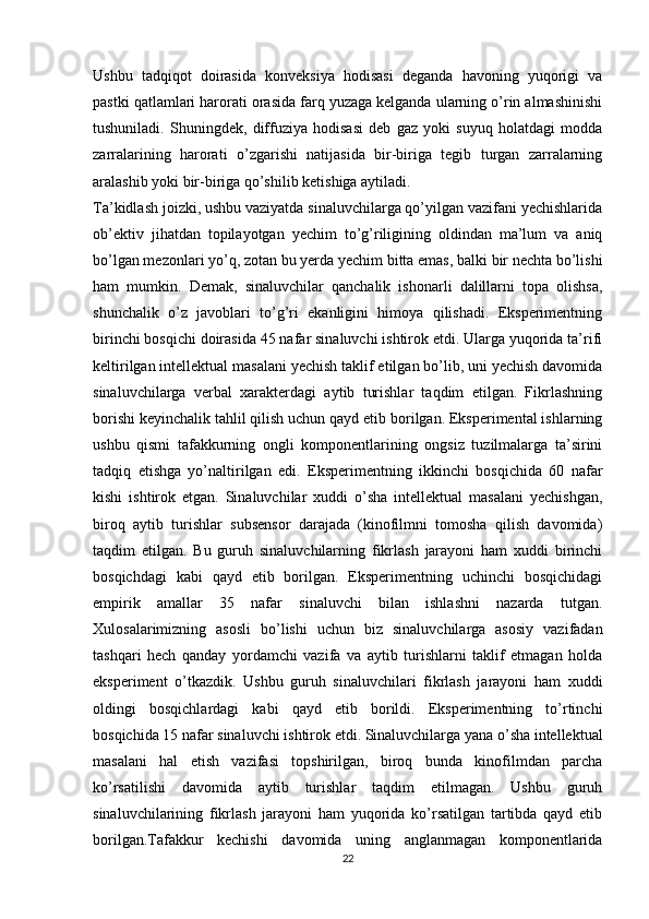 Ushbu   tadqiqot   doirasida   konveksiya   hodisasi   deganda   havoning   yuqorigi   va
pastki qatlamlari harorati orasida farq yuzaga kelganda ularning o’rin almashinishi
tushuniladi.   Shuningdek,   diffuziya   hodisasi   deb   gaz   yoki   suyuq   holatdagi   modda
zarralarining   harorati   o’zgarishi   natijasida   bir-biriga   tegib   turgan   zarralarning
aralashib yoki bir-biriga qo’shilib ketishiga aytiladi.
Ta’kidlash joizki, ushbu vaziyatda sinaluvchilarga qo’yilgan vazifani yechishlarida
ob’ektiv   jihatdan   topilayotgan   yechim   to’g’riligining   oldindan   ma’lum   va   aniq
bo’lgan mezonlari yo’q, zotan bu yerda yechim bitta emas, balki bir nechta bo’lishi
ham   mumkin.   Demak,   sinaluvchilar   qanchalik   ishonarli   dalillarni   topa   olishsa,
shunchalik   o’z   javoblari   to’g’ri   ekanligini   himoya   qilishadi.   Eksperimentning
birinchi bosqichi doirasida 45 nafar sinaluvchi ishtirok etdi. Ularga yuqorida ta’rifi
keltirilgan intellektual masalani yechish taklif etilgan bo’lib, uni yechish davomida
sinaluvchilarga   verbal   xarakterdagi   aytib   turishlar   taqdim   etilgan.   Fikrlashning
borishi keyinchalik tahlil qilish uchun qayd etib borilgan. Eksperimental ishlarning
ushbu   qismi   tafakkurning   ongli   komponentlarining   ongsiz   tuzilmalarga   ta’sirini
tadqiq   etishga   yo’naltirilgan   edi.   Eksperimentning   ikkinchi   bosqichida   60   nafar
kishi   ishtirok   etgan.   Sinaluvchilar   xuddi   o’sha   intellektual   masalani   yechishgan,
biroq   aytib   turishlar   subsensor   darajada   (kinofilmni   tomosha   qilish   davomida)
taqdim   etilgan.   Bu   guruh   sinaluvchilarning   fikrlash   jarayoni   ham   xuddi   birinchi
bosqichdagi   kabi   qayd   etib   borilgan.   Eksperimentning   uchinchi   bosqichidagi
empirik   amallar   35   nafar   sinaluvchi   bilan   ishlashni   nazarda   tutgan.
Xulosalarimizning   asosli   bo’lishi   uchun   biz   sinaluvchilarga   asosiy   vazifadan
tashqari   hech   qanday   yordamchi   vazifa   va   aytib   turishlarni   taklif   etmagan   holda
eksperiment   o’tkazdik.   Ushbu   guruh   sinaluvchilari   fikrlash   jarayoni   ham   xuddi
oldingi   bosqichlardagi   kabi   qayd   etib   borildi.   Eksperimentning   to’rtinchi
bosqichida 15 nafar sinaluvchi ishtirok etdi. Sinaluvchilarga yana o’sha intellektual
masalani   hal   etish   vazifasi   topshirilgan,   biroq   bunda   kinofilmdan   parcha
ko’rsatilishi   davomida   aytib   turishlar   taqdim   etilmagan.   Ushbu   guruh
sinaluvchilarining   fikrlash   jarayoni   ham   yuqorida   ko’rsatilgan   tartibda   qayd   etib
borilgan.Tafakkur   kechishi   davomida   uning   anglanmagan   komponentlarida
22