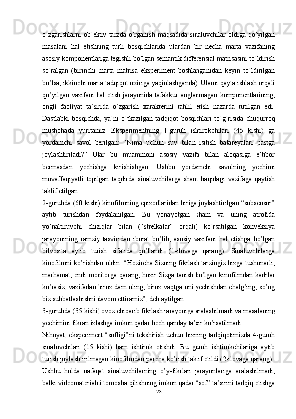 o’zgarishlarni   ob’ektiv   tarzda  o’rganish   maqsadida   sinaluvchilar   oldiga  qo’yilgan
masalani   hal   etishning   turli   bosqichlarida   ulardan   bir   necha   marta   vazifaning
asosiy komponentlariga tegishli bo’lgan semantik differensial matrisasini to’ldirish
so’ralgan   (birinchi   marta   matrisa   eksperiment   boshlanganidan   keyin   to’ldirilgan
bo’lsa, ikkinchi marta tadqiqot oxiriga yaqinlashganda). Ularni qayta ishlash orqali
qo’yilgan  vazifani  hal  etish   jarayonida  tafakkur  anglanmagan   komponentlarining,
ongli   faoliyat   ta’sirida   o’zgarish   xarakterini   tahlil   etish   nazarda   tutilgan   edi.
Dastlabki   bosqichda,   ya’ni   o’tkazilgan   tadqiqot   bosqichlari   to’g’risida   chuqurroq
mushohada   yuritamiz.   Eksperimentning   1-guruh   ishtirokchilari   (45   kishi)   ga
yordamchi   savol   berilgan:   “Nima   uchun   suv   bilan   isitish   batareyalari   pastga
joylashtiriladi?”   Ular   bu   muammoni   asosiy   vazifa   bilan   aloqasiga   e’tibor
bermasdan   yechishga   kirishishgan.   Ushbu   yordamchi   savolning   yechimi
muvaffaqiyatli   topilgan   taqdirda   sinaluvchilarga   sham   haqidagi   vazifaga   qaytish
taklif etilgan.
2-guruhda (60 kishi) kinofilmning epizodlaridan biriga joylashtirilgan “subsensor”
aytib   turishdan   foydalanilgan.   Bu   yonayotgan   sham   va   uning   atrofida
yo’naltiruvchi   chiziqlar   bilan   (“strelkalar”   orqali)   ko’rsatilgan   konveksiya
jarayonining   ramziy   tasviridan   iborat   bo’lib,   asosiy   vazifani   hal   etishga   bo’lgan
bilvosita   aytib   turish   sifatida   qo’llandi   (1-ilovaga   qarang).   Sinaluvchilarga
kinofilmni ko’rishdan oldin: “Hozircha Sizning fikrlash tarzingiz bizga tushunarli,
marhamat, endi monitorga qarang, hozir Sizga tanish bo’lgan kinofilmdan kadrlar
ko’rasiz, vazifadan biroz dam oling, biroz vaqtga uni yechishdan chalg’ing, so’ng
biz suhbatlashishni davom ettiramiz”, deb aytilgan.
3-guruhda (35 kishi) ovoz chiqarib fikrlash jarayoniga aralashilmadi va masalaning
yechimini fikran izlashga imkon qadar hech qanday ta’sir ko’rsatilmadi.
Nihoyat, eksperiment “sofligi”ni tekshirish uchun bizning tadqiqotimizda 4-guruh
sinaluvchilari   (15   kishi)   ham   ishtirok   etishdi.   Bu   guruh   ishtirokchilariga   aytib
turish joylashtirilmagan kinofilmdan parcha ko’rish taklif etildi (2-ilovaga qarang).
Ushbu   holda   nafaqat   sinaluvchilarning   o’y-fikrlari   jarayonlariga   aralashilmadi,
balki videomaterialni tomosha qilishning imkon qadar “sof” ta’sirini tadqiq etishga
23 