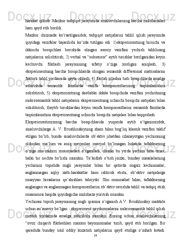 harakat qilindi. Mazkur tadqiqot jarayonida sinaluvchilarning barcha mulohazalari
ham qayd etib borildi.
Mazkur   chizmada   ko’rsatilganidek,   tadqiqot   natijalarini   tahlil   qilish   jarayonida
quyidagi   vazifalar   bajarilishi   ko’zda   tutilgan   edi.   1)eksperimentning   birinchi   va
ikkinchi   bosqichlari   borishida   olingan   asosiy   vazifani   yechish   tahlilining
natijalarini solishtirish; 2) verbal va “subsensor” aytib turishlar berilganidan keyin
kechuvchi   fikrlash   jarayonining   sifatiy   o’ziga   xosligini   aniqlash;   3)
eksperimentning   barcha   bosqichlarida   olingan   semantik   differensial   matrisalarini
faktorli tahlil yordamida qayta ishlash; 4) fikrlab izlashni turli bosqichlarda amalga
oshirishda   semantik   fazolarda   vazifa   komponentlarining   taqsimlanishini
solishtirish;   5)   eksperimentning   dastlabki   ikkita   bosqichida   vazifani   yechishning
mikrosemantik tahlil natijalarini eksperimentning uchinchi bosqichi natijalari bilan
solishtirish;   6)aytib   turishlardan   keyin   vazifa  komponentlarini   semantik   fazolarda
taqsimlanishini eksperimentning uchinchi bosqichi natijalari bilan taqqoslash.
Eksperimentimizning   barcha   bosqichlarida   yuqorida   aytib   o’tganimizdek,
sinaluvchilarga   A.   V.   Brushlinskiyning   sham   bilan   bog’liq   klassik   vazifasi   taklif
etilgan   bo’lib,   bunda   sinaluvchilarda   ob’ektiv   jihatdan   izlanayotgan   yechimning
oldindan   ma’lum   va   aniq   mezonlari   mavjud   bo’lmagan   holatida   tafakkurning
o’ziga   xos   muhim   xususiyatlari   o’rganiladi,   chunki   bu   yerda   yechim   bitta   emas,
balki   bir   nechta   bo’lishi   mumkin.   Ta’kidlab   o’tish   joizki,   bunday   masalalarning
yechimini   topishda   ongli   jarayonlar   bilan   bir   qatorda   ongsiz   kechinmalar,
anglanmagan   aqliy   xatti-harakatlar   ham   ishtirok   etishi,   ob’ektiv   natijalarga
muayyan   hissalarini   qo’shishlari   tabiiydir.   Shu   munosabat   bilan,   tafakkurning
anglangan va anglanmagan komponentlarini ob’ektiv ravishda tahlil va tadqiq etish
muammosi haqida quyidagicha mulohaza yuritish mumkin.
Yechimni   topish  jarayonining  ongli   qismini   o’rganish   A.V.  Brushlinskiy   maktabi
uchun an’anaviy bo’lgan - eksperiment qaydnomalarini mikrosemantik tahlil qilish
metodi   yordamida   amalga   oshirilishi   mumkin.   Buning   uchun   sinaluvchilarning
“ovoz   chiqarib   fikrlashlari   maxsus   bayonnomalar   tuzib,   qayd   etib   borilgan.   Bir
qarashda   bunday   usul   oddiy   kuzatish   natijalarini   qayd   etishga   o’xshab   ketadi.
24