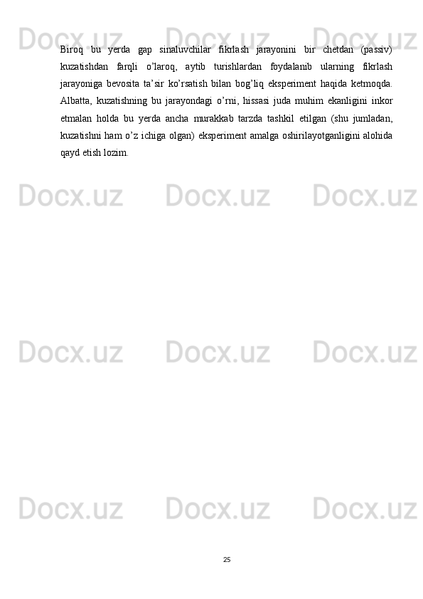 Biroq   bu   yerda   gap   sinaluvchilar   fikrlash   jarayonini   bir   chetdan   (passiv)
kuzatishdan   farqli   o’laroq,   aytib   turishlardan   foydalanib   ularning   fikrlash
jarayoniga   bevosita   ta’sir   ko’rsatish   bilan   bog’liq   eksperiment   haqida   ketmoqda.
Albatta,   kuzatishning   bu   jarayondagi   o’rni,   hissasi   juda   muhim   ekanligini   inkor
etmalan   holda   bu   yerda   ancha   murakkab   tarzda   tashkil   etilgan   (shu   jumladan,
kuzatishni  ham  o’z ichiga olgan)  eksperiment  amalga oshirilayotganligini  alohida
qayd etish lozim.
25 